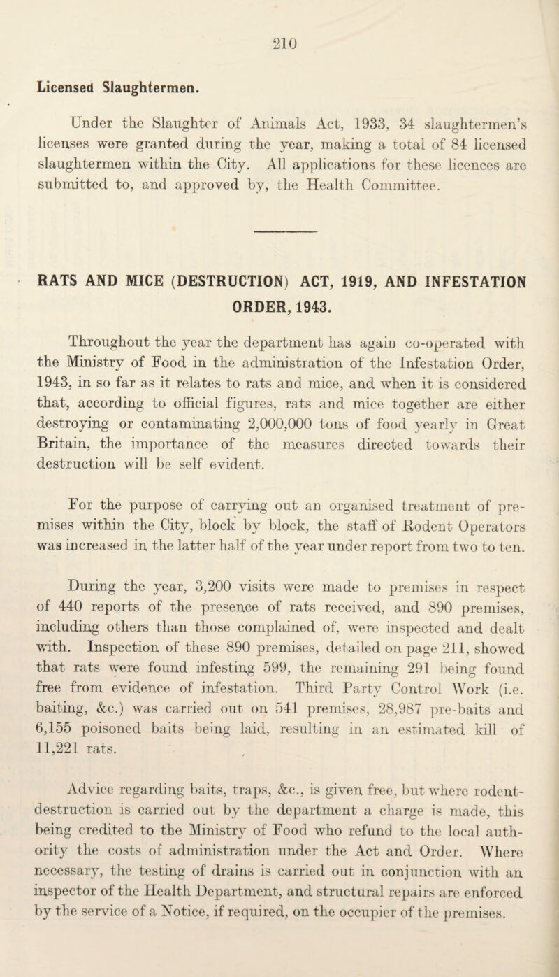 Licensed Slaughtermen. Under the Slaughter of Animals Act, 1933, 34 slaughtermen’s licenses were granted during the year, making a total of 84 licensed slaughtermen within the City. All applications for these licences are submitted to, and approved by, the Health Committee. RATS AND MICE (DESTRUCTION) ACT, 1919, AND INFESTATION ORDER, 1943. Throughout the year the department has again co-operated with the Ministry of Food in the administration of the Infestation Order, 1943, in so far as it relates to rats and mice, and when it is considered that, according to official figures, rats and mice together are either destroying or contaminating 2,000,000 tons of food yearly in Great Britain, the importance of the measures directed towards their destruction will be self evident. For the purpose of carrying out an organised treatment of pre¬ mises within the City, block by block, the staff of Rodent Operators was increased in the latter half of the year under report from two to ten. During the year, 3,200 visits were made to premises in respect of 440 reports of the presence of rats received, and 890 premises, including others than those complained of, were inspected and dealt with. Inspection of these 890 premises, detailed on page 211, showed that rats were found infesting 599, the remaining 291 being found free from evidence of infestation. Third Party Control Work (i.e. baiting, &c.) was carried out on 541 premises, 28,987 pre-baits and 6,155 poisoned baits being laid, resulting in an estimated kill of 11,221 rats. Advice regarding baits, traps, &c., is given free, but where rodent- destruction is carried out by the department a charge is made, this being credited to the Ministry of Food who refund to the local auth¬ ority the costs of administration under the Act and Order. Where necessary, the testing of drains is carried out in conjunction with an inspector of the Health Department, and structural repairs are enforced by the service of a Notice, if required, on the occupier of the premises.