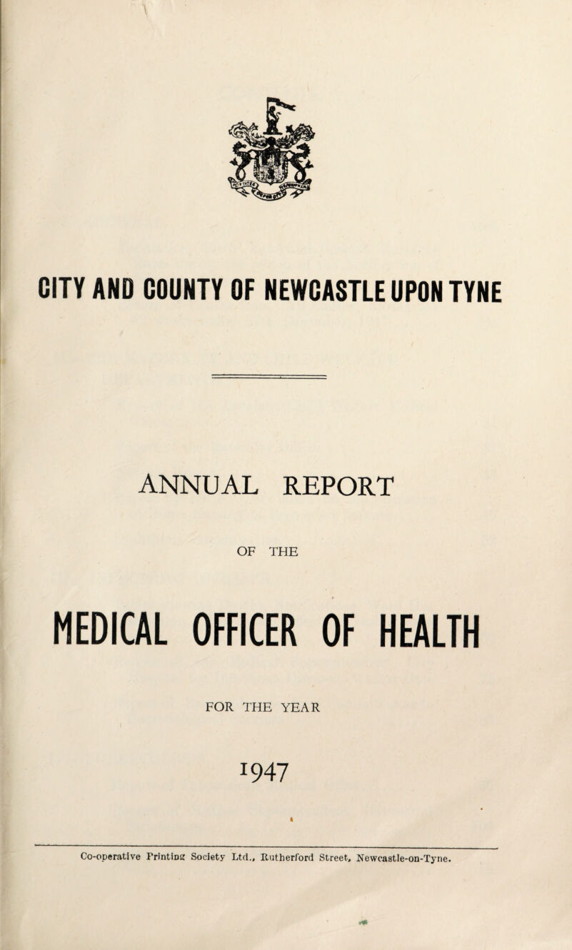 CITY AND COUNTY OF NEWCASTLE UPON TYNE ANNUAL REPORT OF THE MEDICAL OFFICER OF HEALTH FOR THE YEAR J947