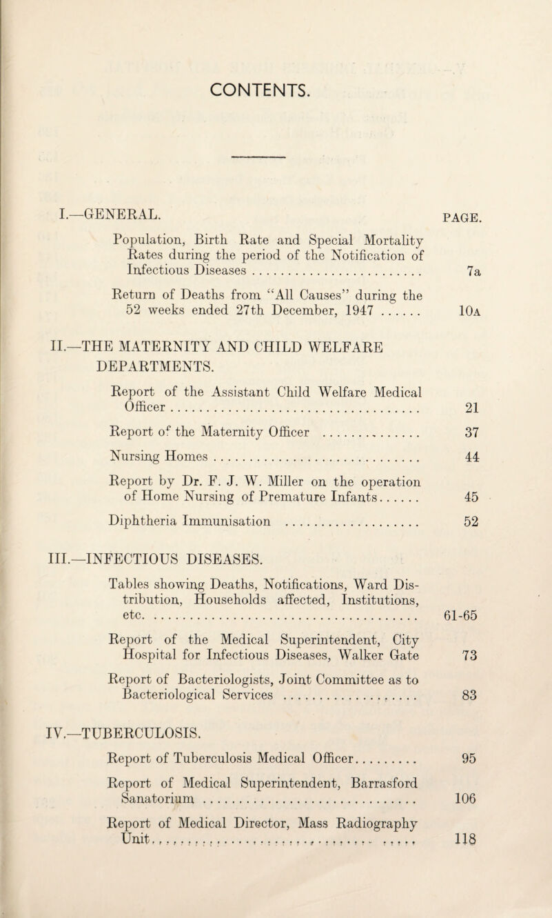 CONTENTS. I.—GENERAL. PAGE. Population, Birth Rate and Special Mortality Rates during the period of the Notification of Infectious Diseases. 7a Return of Deaths from “All Causes” during the 52 weeks ended 27th December, 1947 . 10a II.—THE MATERNITY AND CHILD WELFARE DEPARTMENTS. Report of the Assistant Child Welfare Medical Officer. 21 Report of the Maternity Officer . 37 Nursing Homes. 44 Report by Dr. F. J. W. Miller on the operation of Home Nursing of Premature Infants. 45 Diphtheria Immunisation . 52 IIP—INFECTIOUS DISEASES. Tables showing Deaths, Notifications, Ward Dis¬ tribution, Households affected, Institutions, etc. 61-65 Report of the Medical Superintendent, City Hospital for Infectious Diseases, Walker Gate 73 Report of Bacteriologists, Joint Committee as to Bacteriological Services . 83 IV.—TUBERCULOSIS. Report of Tuberculosis Medical Officer. 95 Report of Medical Superintendent, Barrasford Sanatorium. 106 Report of Medical Director, Mass Radiography Unit,... .... t 118