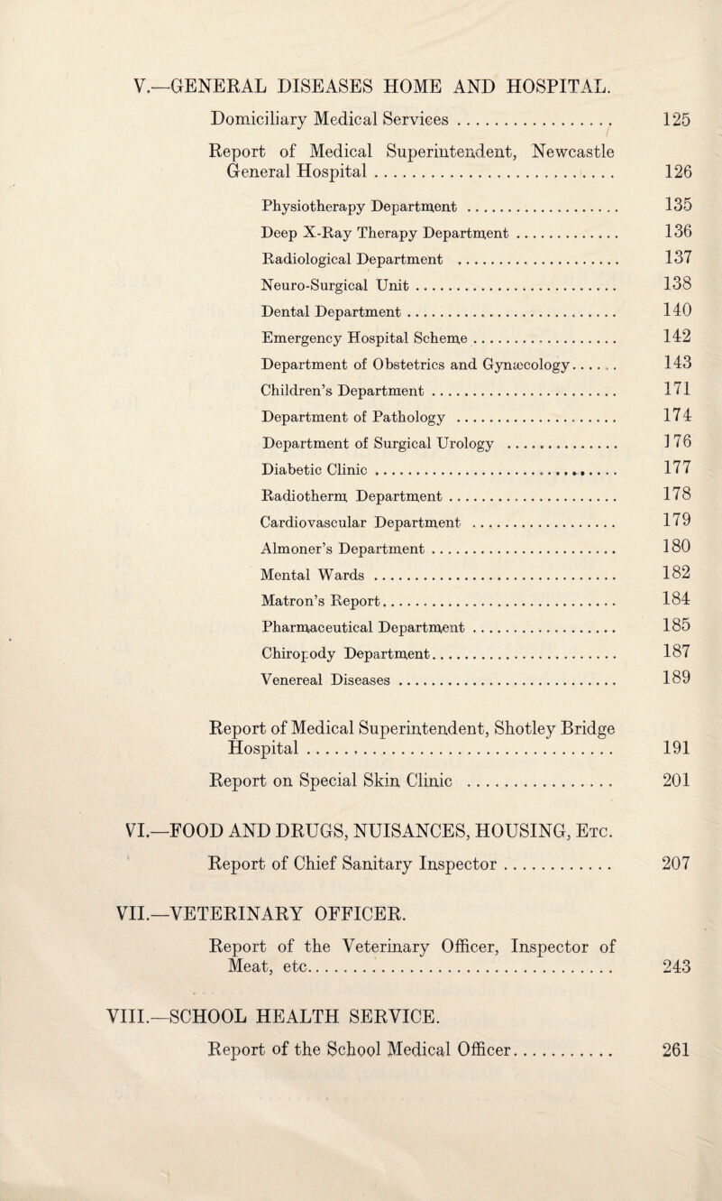 V.—GENERAL DISEASES HOME AND HOSPITAL. Domiciliary Medical Services. 125 Report of Medical Superintendent, Newcastle General Hospital. 126 Physiotherapy Department . 135 Deep X-Ray Therapy Department. 136 Radiological Department . 137 Neuro-Surgical Unit. 138 Dental Department. 140 Emergency Hospital Scheme. 142 Department of Obstetrics and Gynaecology. 143 Children’s Department. 171 Department of Pathology . 174 Department of Surgical Urology . 176 Diabetic Clinic. 177 Radiotherm Department. 178 Cardiovascular Department . 179 Almoner’s Department. 180 Mental Wards . 182 Matron’s Report. 184 Pharmaceutical Department. 185 Chiropody Department. 187 Venereal Diseases. 189 Report of Medical Superintendent, Shotley Bridge Hospital... 191 Report on Special Skin Clinic . 201 VI.—FOOD AND DRUGS, NUISANCES, HOUSING, Etc. Report of Chief Sanitary Inspector. 207 VII.—VETERINARY OFFICER. Report of the Veterinary Officer, Inspector of Meat, etc. 243 VIII.—SCHOOL HEALTH SERVICE. Report of the School Medical Officer. 261
