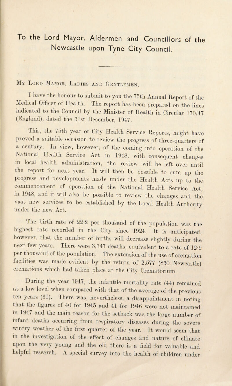 To the Lord Mayor, Aldermen and Councillors of the Newcastle upon Tyne City Council. My Lord Mayor, Ladies and Gentlemen, I ha\ e the honour to submit to you the 75th Annual Report of the Medical Officer of Health. The report has been prepared on the lines indicated to the Council by the Minister of Health in Circular 170/47 (England), dated the 31st December, 1947. This, the 75th year of City Health Service Reports, might have proved a suitable occasion to review the progress of three-quarters of a century. In view, however, of the coming into operation of the National Health Service Act in 1948, with consequent changes m local health administration, the review will be left over until the leport for next year. It will then be possible to sum up the progress and de\ elopments made under the Health Acts up to the commencement of operation of the National Health Service Act, m 1948, and it will also be possible to review the changes and the vast new services to be established by the Local Health Authority under the new Act. I he birth rate of 22-2 per thousand of the population was the highest rate recorded in the City since 1924. It is anticipated, however, that the number of births will decrease slightly during the next few years. There were 3,747 deaths, equivalent to a rate of 12*9 pei thousand of the population. The extension of the use of cremation facilities was made evident by the return of 2,577 (830 Newcastle) cremations which had taken place at the City Crematorium. During the year 1947, the infantile mortality rate (44) remained at a low level when compared with that of the average of the previous ten years (61). There was, nevertheless, a disappointment in noting that the figures of 40 for 1945 and 41 for 1946 were not maintained m 1947 and the mam reason for the setback was the laige number of infant deaths occurring from respiratory diseases during the severe wintry weather of the first quarter of the year. It would seem that in the investigation of the effect of changes and nature of climate upon the very young and the old there is a field for valuable and helpful research. A special survey into the health of children under