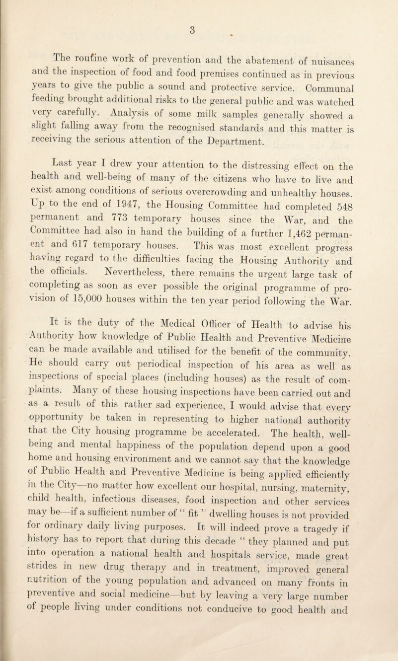 The routine work of prevention and the abatement of nuisances and the inspection of food and food premises continued as in previous years to give the public a sound and protective service. Communal feeding brought additional risks to the general public and was watched ^ ei7 carefully. Analysis of some milk samples generally showed a slight falling away from the recognised standards and this matter is receiving the serious attention of the Department. Last year I drew your attention to the distressing effect on the health and well-being of many of the citizens who have to live and exist among conditions of serious overcrowding and unhealthy houses. Up to the end of 1947, the Housing Committee had completed 548 permanent and 773 temporary houses since the War, and the Committee had also m hand the building of a further 1,462 perman¬ ent and 617 temporary houses. This was most excellent progress having regard to the difficulties facing the Housing Authority and the officials. Nevertheless, there remains the urgent large task of completing as soon as ever possible the original programme of pro¬ vision of 15,000 houses within the ten year period following the War. It is the duty of the Medical Officer of Health to advise his Authority how knowledge of Public Health and Preventive Medicine can lie made available and utilised for the benefit of the community. He should carry out periodical inspection of his area as well as inspections of special places (including houses) as the result of com¬ plaints. Many of these housing inspections have been carried out and as a result of this rather sad experience, I would advise that every opportunity be taken in representing to higher national authority that the City housing programme be accelerated. The health, well¬ being and mental happiness of the population depend upon a good home and housing environment and we cannot say that the knowledge of Public Health and Preventive Medicine is being applied efficiently in the City no matter how excellent our hospital, nursing, maternity, child health, infectious diseases, food inspection and other services may be—if a sufficient number of £4 fit ’ dwelling houses is not provided for ordinary daily living purposes. It will indeed prove a tragedy if history has to report that during this decade “ they planned and put into operation a national health and hospitals service, made great strides in new drug therapy and in treatment, improved general nutrition of the young population and advanced on many fronts in preventive and social medicine—but by leaving a very large number of people living under conditions not conducive to good health and