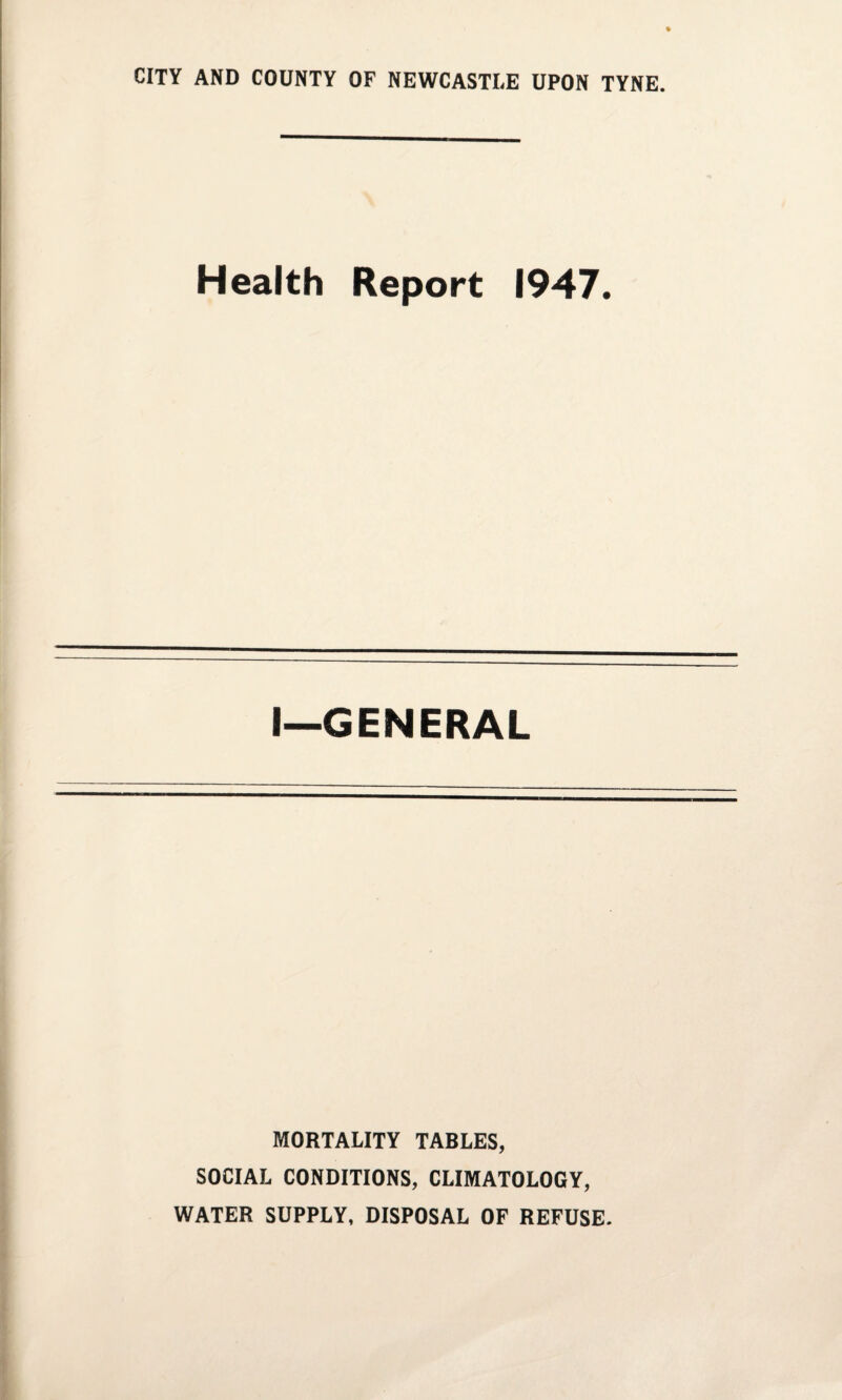 CITY AND COUNTY OF NEWCASTLE UPON TYNE. Health Report 1947. I—GENERAL MORTALITY TABLES, SOCIAL CONDITIONS, CLIMATOLOGY, WATER SUPPLY, DISPOSAL OF REFUSE.