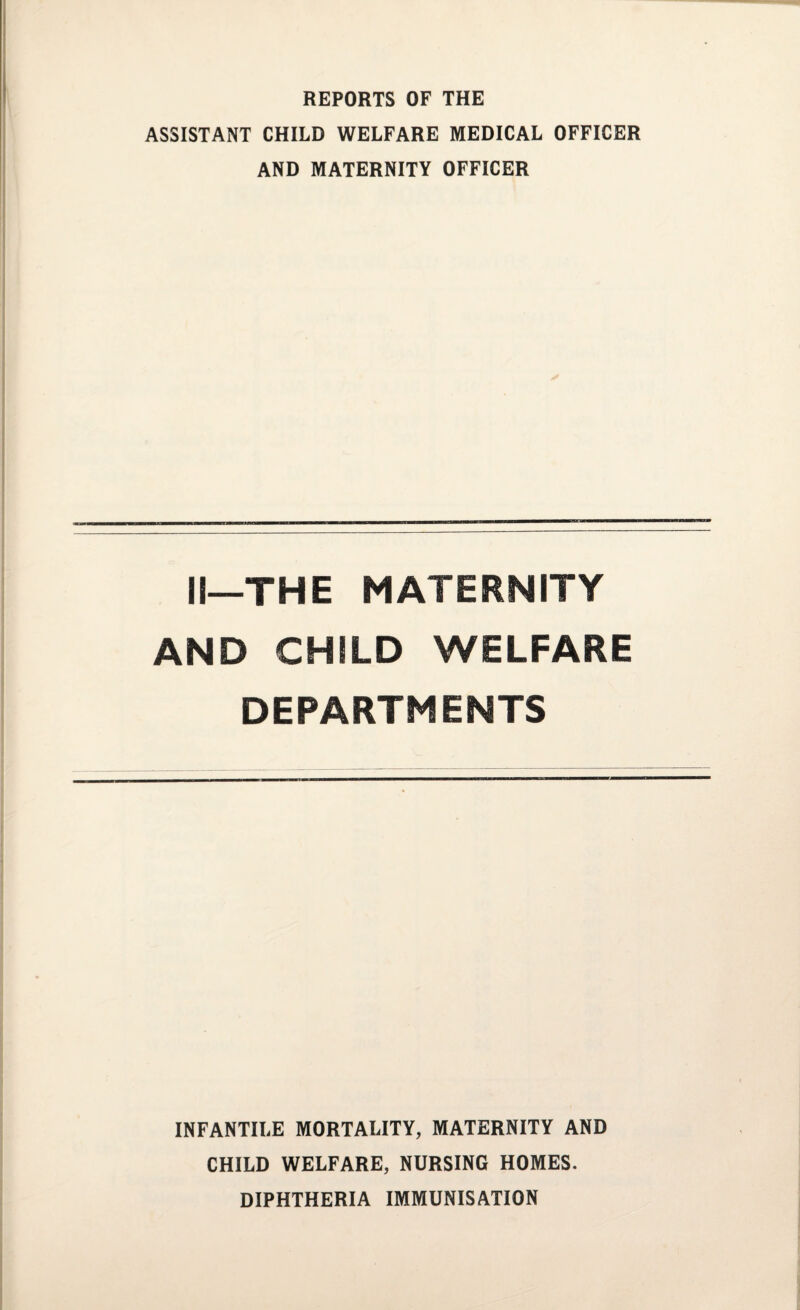 REPORTS OF THE ASSISTANT CHILD WELFARE MEDICAL OFFICER AND MATERNITY OFFICER II—THE MATERNITY AND CHILD WELFARE DEPARTMENTS INFANTILE MORTALITY, MATERNITY AND CHILD WELFARE, NURSING HOMES. DIPHTHERIA IMMUNISATION