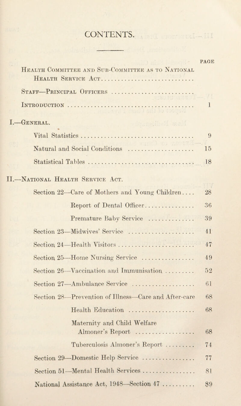 CONTENTS. PAGE Health Committee and Sub-Committee as to National Health Service Act. Staff—Principal Officers . Introduction. 1 I.—General. ♦ Vital Statistics. 9 Natural and Social Conditions . 15 Statistical Tables. 18 II.—National Health Service Act. Section 22—Care of Mothers and Young Children.... 28 Report of Dental Officer. 36 Premature Baby Service . 39 Section 23—Midwives’ Service . 41 Section 24—Health Visitors. 47 Section 25—Home Nursing Service . 49 Section 26—Vaccination and Immunisation. 52 Section 27—Ambulance Service . 61 Section 28—Prevention of Illness—Care and After-care 68 Health Education . 68 Maternity and Child Welfare Almoner's Report . 68 Tuberculosis Almoner’s Report. 74 Section 29—Domestic Help Service . 77 Section 51—Mental Health Services. 81 National Assistance Act, 1948—Section 47. 89