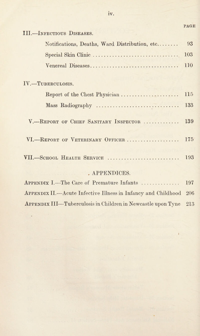 PAGE III. —Infectious Diseases. Notifications, Deaths, Ward Distribution, etc. 93 Special Skin Clinic. 103 Venereal Diseases. 110 IV. —Tuberculosis. Eeport of the Chest Physician. 115 Mass Radiography ... 133 V.—Report of Chief Sanitary Inspector . 139 VI.—Report of Veterinary Officer. 175 VII.—School Health Service . 193 . APPENDICES. Appendix I.—The Care of Premature Infants . 197 Appendix II.—Acute Infective Illness in Infancy and Childhood 206 Appendix III—Tuberculosis in Children in Newcastle upon Tyne 213