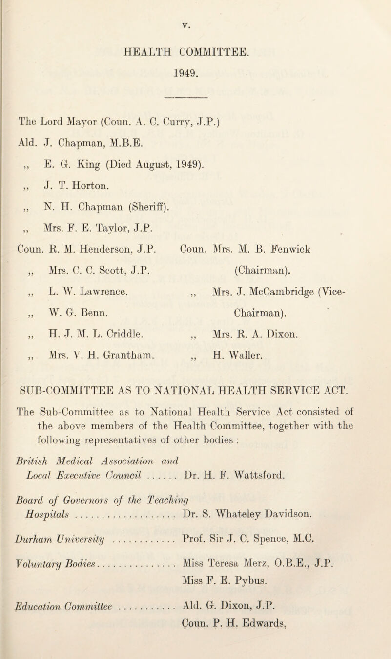 HEALTH COMMITTEE. 1949. The Lord Mayor (Coun. A. C. Curry, J.P.) Aid. J. Chapman, M.B.E. ,, E. G. King (Died August ,, J. T. Horton. ,, N. H. Chapman (Sheriff). ,, Mrs. F. E. Taylor, J.P. Coun. R. M. Henderson, J.P. ,, Mrs. C. C. Scott, J.P. ,, L. W. Lawrence. ,, W. G. Benn. „ H. J. M. L. Criddle. ,, Mrs. V. H. Grantham. 1949). Coun. Mrs. M. B. Fenwick (Chairman). ,, Mrs. J. McCambridge (Vice- Chairman). ,, Mrs. R. A. Dixon. „ H. Waller. SUB-COMMITTEE AS TO NATIONAL HEALTH SERVICE ACT. The Sub-Committee as to National Health Service Act consisted of the above members of the Health Committee, together with the following representatives of other bodies : British Medical Association and Local Executive Council. Dr. H. F. Wattsford. Board of Governors of the Teaching Hospitals.Dr. S. Whateley Davidson. Durham University . Prof. Sir J. C. Spence, M.C. Voluntary Bodies. Miss Teresa Merz, O.B.E., J.P. Miss F. E. Pybus. Aid. G. Dixon, J.P. Coun. P. H. Edwards, Education Committee