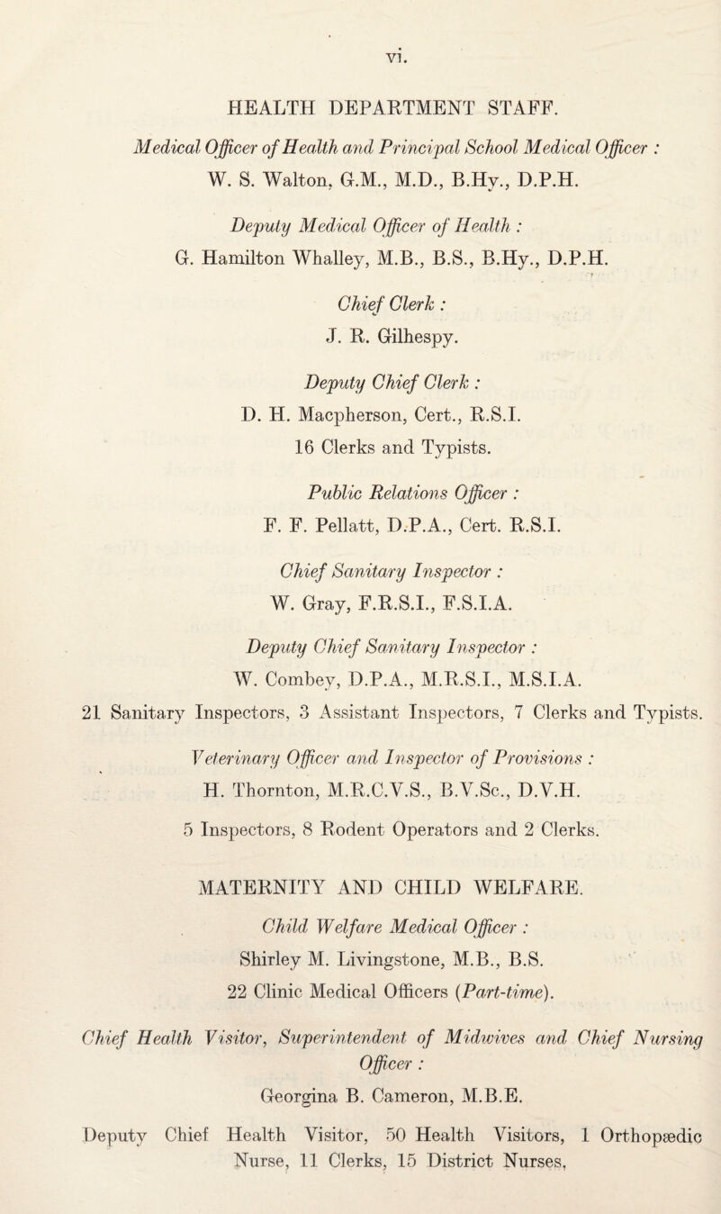HEALTH DEPARTMENT STAFF. Medical Officer of Health and Principal School Medical Officer : W. S. Walton.. G.M., M.D., B.Hy., D.P.H. Deputy Medical Officer of Health : G. Hamilton Whalley, M.B., B.S., B.Hy., D.P.H. ' r Chief Clerk: J. R. Gilhespy. Deputy Chief Clerk: D. H. Macpherson, Cert., R.S.I. 16 Clerks and Typists. Public Relations Officer : F. F. Pellatt, D.P.A., Cert. R.S.I. Chief Sanitary Inspector : W. Gray, F.R.S.I., F.S.I.A. Deputy Chief Sanitary Inspector : W. Combey, D.P.A., M.R.S.I., M.S.I.A. 21 Sanitary Inspectors, 3 Assistant Inspectors, 7 Clerks and Typists. Veterinary Officer and Inspector of Provisions : H. Thornton, M.R.C.V.S., B.V.Sc., D.Y.H. 5 Inspectors, 8 Rodent Operators and 2 Clerks. MATERNITY AND CHILD WELFARE. Child Welfare Medical Officer : Shirley M. Livingstone, M.B., B.S. 22 Clinic Medical Officers (Part-time). Chief Health Visitor, Superintendent of Midwives and Chief Nursing Officer : Georgina B. Cameron, M.B.E. Deputy Chief Health Visitor, 50 Health Visitors, 1 Orthopaedic Nurse, 11 Clerks, 15 District Nurses,