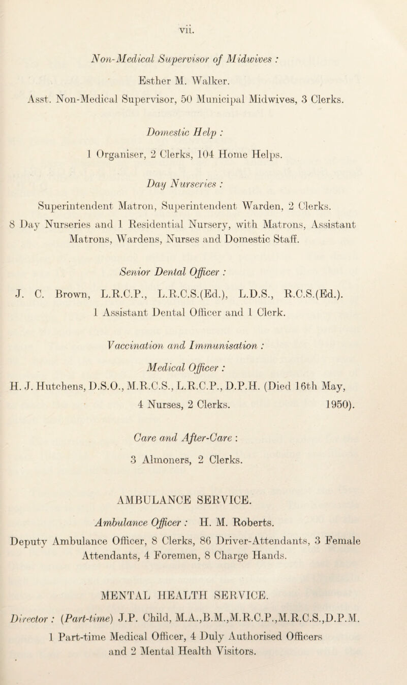 Vll. Non-Medical Supervisor of Midwives : Esther M. Walker. Asst. Non-Medical Supervisor, 50 Municipal Midwives, 3 Clerks. Domestic Help : 1 Organiser, 2 Clerks, 104 Home Helps. Day Nurseries : Superintendent Matron, Superintendent Warden, 2 Clerks. 8 Day Nurseries and 1 Residential Nursery, with Matrons, Assistant Matrons, Wardens, Nurses and Domestic Staff. Senior Dental Officer : J. C. Brown, L.R.C.P., L.R.C.S.(Ed.), L.D.S., R.C.S.(Ed.). 1 Assistant Dental Officer and 1 Clerk. Vaccination and Immunisation : Medical Officer : H. J. Hutchens, D.S.O., M.R.C.S., L.R.C.P., D.P.H. (Died 16th May, 4 Nurses, 2 Clerks. 1950). Care and After-Care : 3 Almoners, 2 Clerks. AMBULANCE SERVICE. Ambulance Officer : H. M. Roberts. Deputy Ambulance Officer, 8 Clerks, 86 Driver-Attendants, 3 Female Attendants, 4 Foremen, 8 Charge Hands. MENTAL HEALTH SERVICE. Director : (Part-time) J.P. Child, M.A.,B.M.,M.R.C.P.,M.R.C.S.,D.P.M. 1 Part-time Medical Officer, 4 Duly Authorised Officers and 2 Mental Health Visitors.