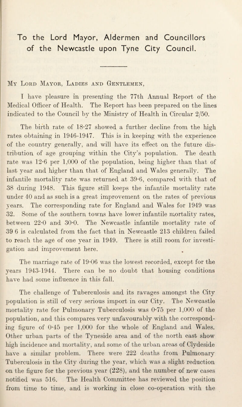 To the Lord Mayor, Aldermen and Councillors of the Newcastle upon Tyne City Council. My Lord Mayor, Ladies and Gentlemen, I have pleasure in presenting the 77th Annual Report of the Medical Officer of Health. The Report has been prepared on the lines indicated to the Council by the Ministry of Health in Circular 2/50. The birth rate of 18-27 showed a further decline from the high rates obtaining in 1946-1947. This is in keeping with the experience of the country generally, and will have its effect on the future dis¬ tribution of age grouping within the City’s population. The death rate was 12-6 per 1,000 of the population, being higher than that of last year and higher than that of England and Wales generally. The infantile mortality rate was returned at 39-6, compared with that of 38 during 1948. This figure still keeps the infantile mortality rate under 40 and as such is a great improvement on the rates of previous years. The corresponding rate for England and Wales for 1949 was 32. Some of the southern towns have lower infantile mortality rates, between 22-0 and 30-0. The Newcastle infantile mortality rate of 39 6 is calculated from the fact that in Newcastle 213 children failed to reach the age of one year in 1949. There is still room for investi¬ gation and improvement here. The marriage rate of 19-06 was the lowest recorded, except for the years 1943-1944. There can be no doubt that housing conditions have had some influence in this fall. The challenge of Tuberculosis and its ravages amongst the City population is still of very serious import in our City. The Newcastle mortality rate for Pulmonary Tuberculosis was 0-75 per 1,000 of the population, and this compares very unfavourably with the correspond¬ ing figure of 0-45 per 1,000 for the whole of England and Wales. Other urban parts of the Tyneside area and of the north east show high incidence and mortality, and some of the urban areas of Clydeside have a similar problem. There were 222 deaths from Pulmonary Tuberculosis in the City during the year, which was a slight reduction on the figure for the previous year (228), and the number of new cases notified was 516. The Health Committee has reviewed the position from time to time, and is working in close co-operation with the