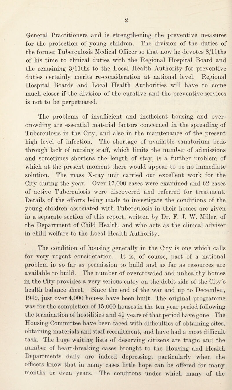 General Practitioners and is strengthening the preventive measures for the protection of young children. The division of the duties of the former Tuberculosis Medical Officer so that now he devotes 8/llths of his time to clinical duties with the Regional Hospital Board and the remaining 3/llths to the Local Health Authority for preventive duties certainly merits re-consideration at national level. Regional Hospital Boards and Local Health Authorities will have to come much closer if the division of the curative and the preventive services is not to be perpetuated. The problems of insufficient and inefficient housing and over¬ crowding are essential material factors concerned in the spreading of Tuberculosis in the City, and also in the maintenance of the present high level of infection. The shortage of available sanatorium beds through lack of nursing staff, which limits the number of admissions and sometimes shortens the length of stay, is a further problem of which at the present moment there would appear to be no immediate solution. The mass X-ray unit carried out excellent work for the City during the year. Over 17,000 cases were examined and 62 cases of active Tuberculosis were discovered and referred for treatment. Details of the efforts being made to investigate the conditions of the young children associated with Tuberculosis in their homes are given in a separate section of this report, written by Dr. F. J. W. Miller, of the Department of Child Health, and who acts as the clinical adviser in child welfare to the Local Health Authority. The condition of housing generally in the City is one which calls for very urgent consideration. It is, of course, part of a national problem in so far as permission to build and as far as resources are available to build. The number of overcrowded and unhealthy homes in the City provides a very serious entry on the debit side of the City’s health balance sheet. Since the end of the war and up to December, 1949, just over 4,000 houses have been built. The original programme was for the completion of 15,000 houses in the ten year period following the termination of hostilities and 4J years of that period have gone. The Housing Committee have been faced with difficulties of obtaining sites, obtaining materials and staff recruitment, and have had a most difficult task. The huge waiting lists of deserving citizens are tragic and the number of heart-breaking cases brought to the Housing and Health Departments daily are indeed depressing, particularly when the officers know that in many cases little hope can be offered for many months or even years. The conditons under which many of the