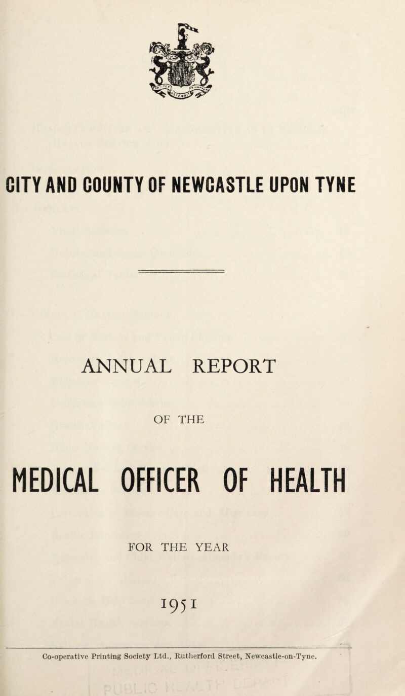 CITY AND COUNTY OF NEWCASTLE UPON TYNE ANNUAL REPORT OF THE MEDICAL OFFICER OF HEALTH FOR THE YEAR 1951 Co-operative Printing Society Ltd., Rutherford Street, Newcastle-on-Tyne.