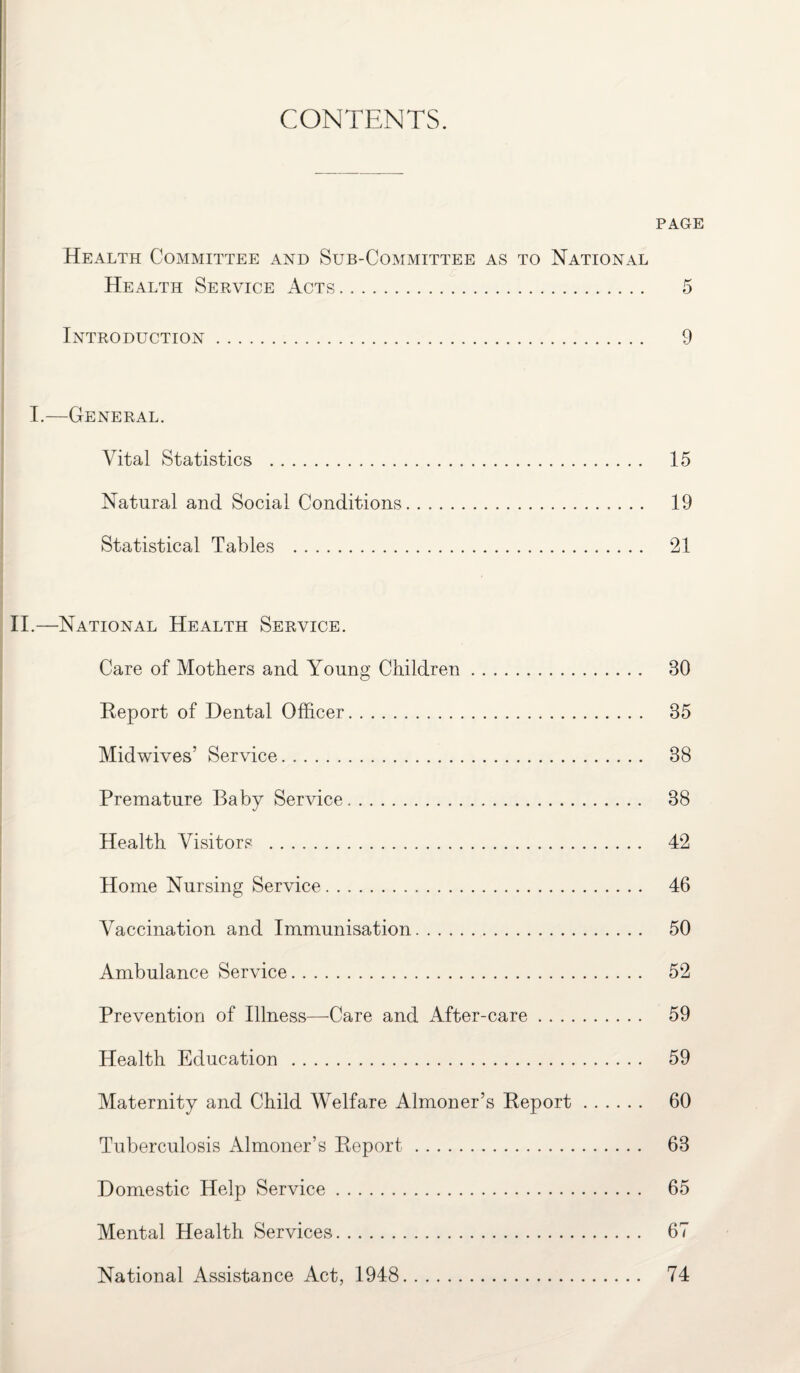 CONTENTS. PAGE Health Committee and Sub-Committee as to National Health Service Acts. 5 Introduction. 9 I.—General. Vital Statistics . Natural and Social Conditions Statistical Tables . II.—National Health Service. Care of Mothers and Young Children. 30 Report of Dental Officer. 35 Midwives’ Service. 38 Premature Baby Service. 38 Health Visitors . 42 Home Nursing Service. 46 Vaccination and Immunisation. 50 Ambulance Service. 52 Prevention of Illness—Care and After-care. 59 Health Education . 59 Maternity and Child Welfare Almoner’s Report. 60 Tuberculosis Almoner’s Report. 63 Domestic Help Service. 65 Mental Health Services. 67 National Assistance Act, 1948 15 19 21 74