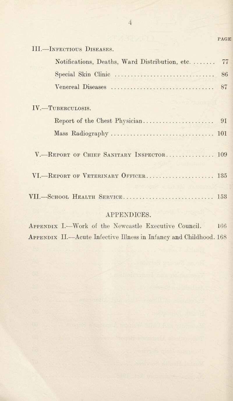 PAGE III. —Infectious Diseases. Notifications, Deaths, Ward Distribution, etc.. 77 Special Skin Clinic . 86 Venereal Diseases . 87 IV. —Tuberculosis. Deport of the Chest Physician. 91 Mass Radiography. 101 V.—Report of Chief Sanitary Inspector. 109 VI.—Report of Veterinary Officer. 135 VII.—School Health Service. 153 APPENDICES. Appendix I.*—Work of the Newcastle Executive Council. 166 Appendix II.—Acute Infective Illness in Infancy and Childhood. 168