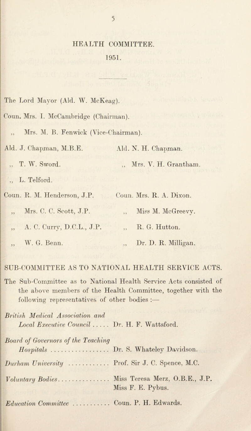 HEALTH COMMITTEE. 1951. The Lord Mayor (Aid. W. McKeag). Conn. Mrs. I. McCambridge (Chairman). ,, Mrs. M. B. Fenwick (Vice-Chairman). Aid. J. Chapman, M.B.E. ,, T. W. Sword. ,, L. Telford. Coun. R. M. Henderson, J.P. ,, Mrs. C. C. Scott, J.P. ,, A. C. Curry, D.C.L., J.P. „ W. G. Benn. Aid. N. H. Chapman. ,, Mrs. V. H. Grantham. Coun. Mrs. R. A. Dixon. ,, Miss M. McGreevy. ,, R. G. Hutton. ,, Dr. D. R. Milligan. SUB-COMMITTEE AS TO NATIONAL HEALTH SERVICE ACTS. The Sub-Committee as to National Health Service Acts consisted of the above members of the Health Committee, together with the following representatives of other bodies :— British Medical Association and Local Executive Council. Dr. H. F. Wattsford. Board of Governors of the Teaching Hospitals. Dr. S. Whateley Davidson. Durham University . Prof. Sir J. C. Spence, M.C. Voluntary Bodies. Miss Teresa Merz, O.B.E., J.P. Miss F. E. Pybus. Education Committee Coun. P. H. Edwards.