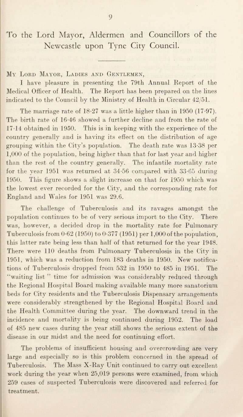 To the Lord Mayor, Aldermen and Councillors of the Newcastle upon Tyne City Council. My Lord Mayor, Ladies and Gentlemen, I have pleasure in presenting the 79th Annual Report of the Medical Officer of Health. The Report has been prepared on the lines indicated to the Council by the Ministry of Health in Circular 42/51. The marriage rate of 18-27 was a little higher than in 1950 (17-97). The birth rate of 16-46 showed a further decline and from the rate of 17-14 obtained in 1950. This is in keeping with the experience of the country generally and is having its effect on the distribution of age grouping within the City’s population. The death rate was 13-38 per 1,000 of the population, being higher than that for last year and higher than the rest of the country generally. The infantile mortality rate for the year 1951 was returned at 34-56 compared with 33-65 during 1950. This figure shows a slight increase on that for 1950 which was the lowest ever recorded for the City, and the corresponding rate for England and Wales for 1951 was 29.6. The challenge of Tuberculosis and its ravages amongst the population continues to be of very serious import to the City. There was, however, a decided drop in the mortality rate for Pulmonary Tuberculosis from 0-62 (1950) to 0-377 (1951) per 1,000 of the population, this latter rate being less than half of that returned for the year 1948. There were 110 deaths from Pulmonary Tuberculosis in the City in 1951, which was a reduction from 183 deaths in 1950. New notifica¬ tions of Tuberculosis dropped from 532 in 1950 to 485 in 1951. The “waiting list ” time for admission was considerably reduced through the Regional Hospital Board making available many more sanatorium beds for City residents and the Tuberculosis Dispensary arrangements were considerably strengthened by the Regional Hospital Board and the Health Committee during the year. The downward trend in the incidence and mortality is being continued during 1952. The load of 485 new cases during the year still shows the serious extent of the disease in our midst and the need for continuing effort. The problems of insufficient housing and overcrowding are very large and especially so is this problem concerned in the spread of Tuberculosis. The Mass X-Ray Unit continued to carry out excellent work during the year when 25,019 persons were examined, from which 259 cases of suspected Tuberculosis were discovered and referred for treatment.