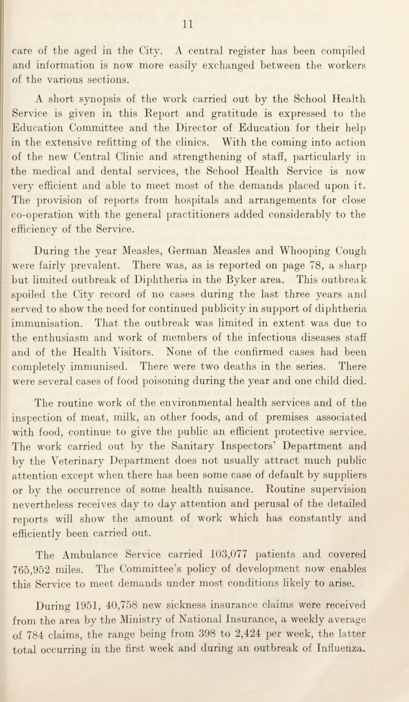 care of the aged in the City. A central register has been compiled and information is now more easily exchanged between the workers of the various sections. A short synopsis of the wmrk carried out by the School Health Service is given in this Report and gratitude is expressed to the Education Committee and the Director of Education for their help in the extensive refitting of the clinics. With the coming into action of the new Central Clinic and strengthening of staff, particularly in the medical and dental services, the School Health Service is now very efficient and able to meet most of the demands placed upon it. The provision of reports from hospitals and arrangements for close co-operation with the general practitioners added considerably to the efficiency of the Service. During the year Measles, German Measles and Whooping Cough were fairly prevalent. There was, as is reported on page 78, a sharp but limited outbreak of Diphtheria in the Byker area. This outbreak spoiled the City record of no cases during the last three years and served to show the need for continued publicity in support of diphtheria immunisation. That the outbreak was limited in extent was due to the enthusiasm and work of members of the infectious diseases staff and of the Health Visitors. None of the confirmed cases had been completely immunised. There were two deaths in the series. There were several cases of food poisoning during the year and one child died. The routine work of the environmental health services and of the inspection of meat, milk, an other foods, and of premises associated with food, continue to give the public an efficient protective service. The work carried out by the Sanitary Inspectors’ Department and by the Veterinary Department does not usually attract much public attention except when there has been some case of default by suppliers or by the occurrence of some health nuisance. Routine supervision nevertheless receives day to day attention and perusal of the detailed reports will show the amount of work which has constantly and efficiently been carried out. The Ambulance Service carried 103,077 patients and covered 765,952 miles. The Committee’s policy of development now enables this Service to meet demands under most conditions likely to arise. During 1951, 40,758 new sickness insurance claims were received from the area by the Ministry of National Insurance, a weekly average of 784 claims, the range being from 398 to 2,424 per week, the latter total occurring in the first week and during an outbreak of Influenza.