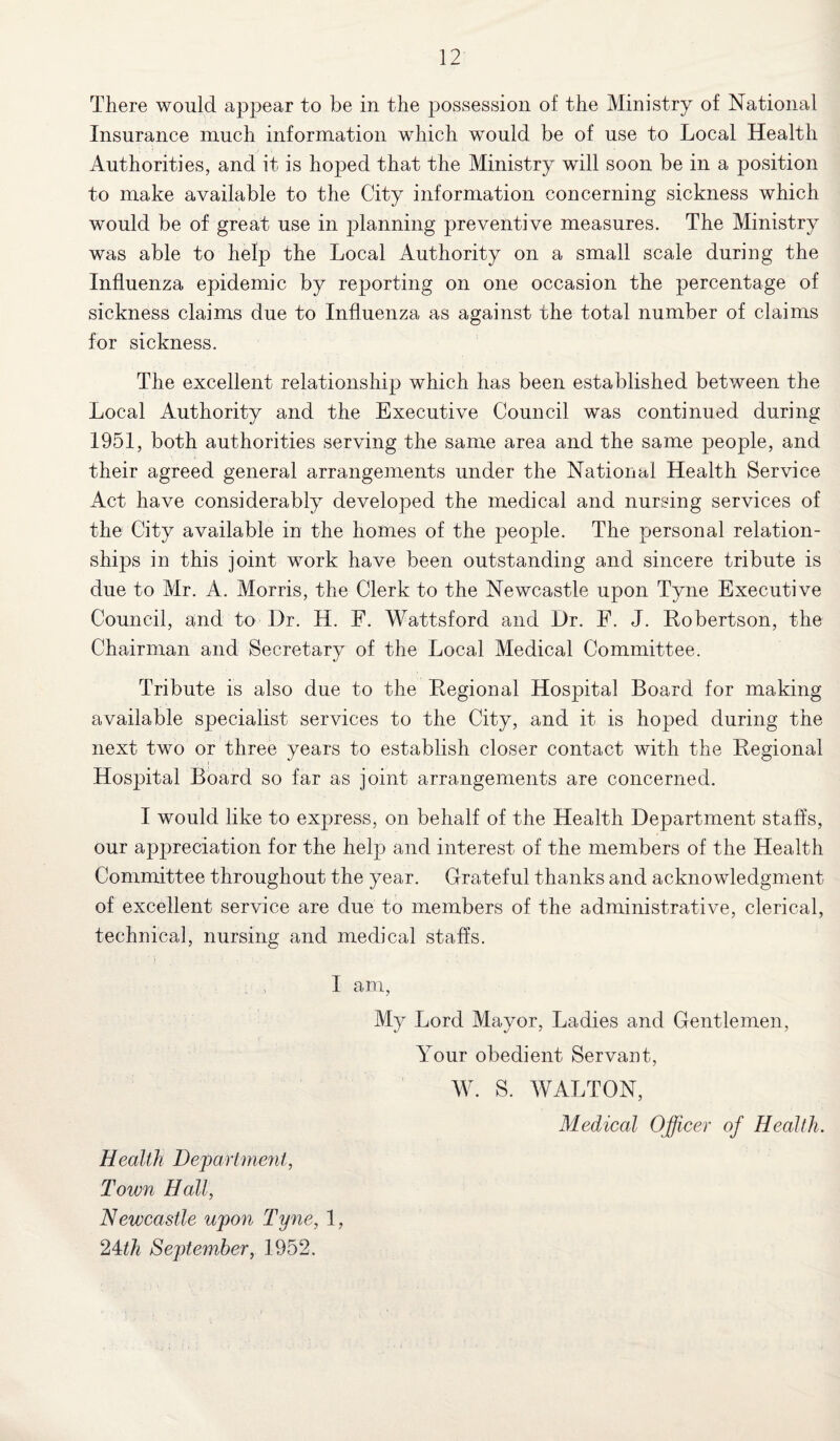 There would appear to be in the possession of the Ministry of National Insurance much information which would be of use to Local Health Authorities, and it is hoped that the Ministry will soon be in a position to make available to the City information concerning sickness which would be of great use in planning preventive measures. The Ministry was able to help the Local Authority on a small scale during the Influenza epidemic by reporting on one occasion the percentage of sickness claims due to Influenza as against the total number of claims for sickness. The excellent relationship which has been established between the Local Authority and the Executive Council was continued during 1951, both authorities serving the same area and the same people, and their agreed general arrangements under the National Health Service Act have considerably developed the medical and nursing services of the City available in the homes of the people. The personal relation¬ ships in this joint work have been outstanding and sincere tribute is due to Mr. A. Morris, the Clerk to the Newcastle upon Tyne Executive Council, and to Dr. H. F. Wattsford and Dr. F. J. Robertson, the Chairman and Secretary of the Local Medical Committee. Tribute is also due to the Regional Hospital Board for making available specialist services to the City, and it is hoped during the next two or three years to establish closer contact with the Regional Hospital Board so far as joint arrangements are concerned. I would like to express, on behalf of the Health Department staffs, our appreciation for the help and interest of the members of the Health Committee throughout the year. Grateful thanks and acknowledgment of excellent service are due to members of the administrative, clerical, technical, nursing and medical staffs. I am, My Lord Mayor, Ladies and Gentlemen, Your obedient Servant, W. S. WALTON, Medical Officer of Health. Health Department, Town Hall, Newcastle upon Tyne, 1, 2ith September, 1952.
