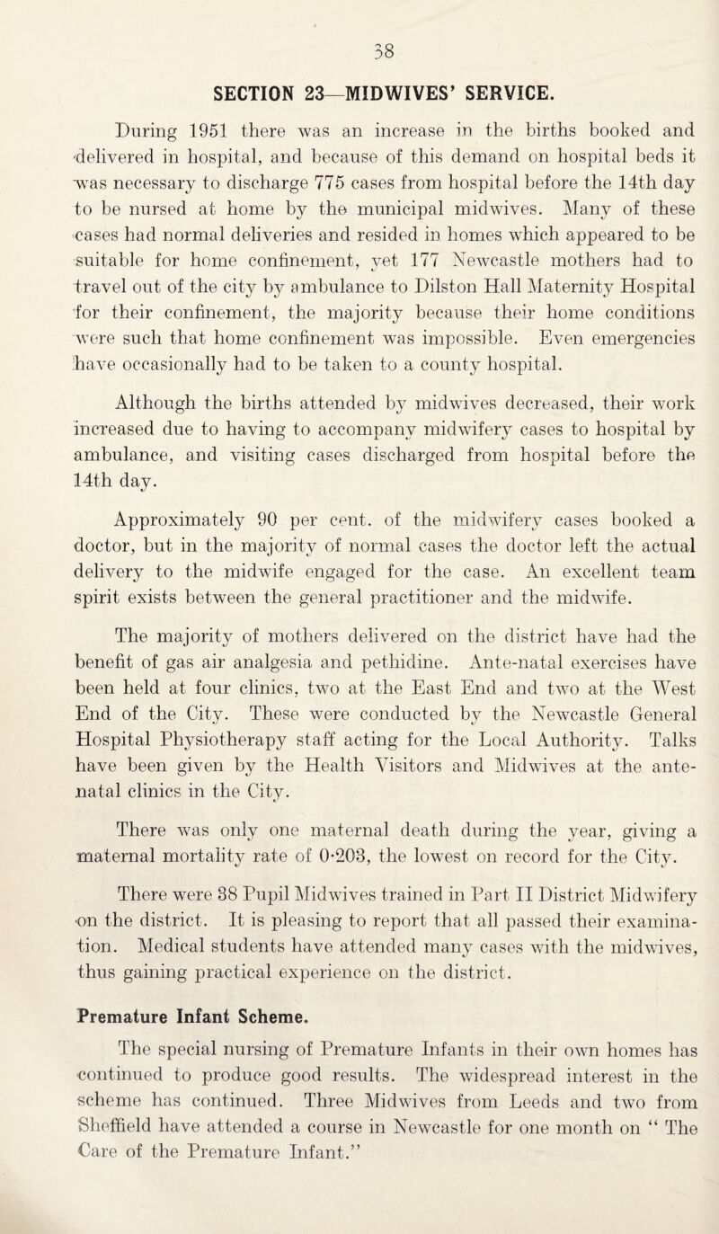 SECTION 23—MID WIVES’ SERVICE. During 1951 there was an increase in the births booked and delivered in hospital, and because of this demand on hospital beds it was necessary to discharge 775 cases from hospital before the 14th day to be nursed at home by the municipal midwives. Many of these cases had normal deliveries and resided in. homes which appeared to be suitable for home confinement, vet 177 Newcastle mothers had to travel out of the city by ambulance to Dilston Hall Maternity Hospital for their confinement, the majority because their home conditions were such that home confinement was impossible. Even emergencies have occasionally had to be taken to a county hospital. Although the births attended by midwives decreased, their work increased due to having to accompany midwifery cases to hospital by ambulance, and visiting cases discharged from hospital before the 14th day. Approximately 90 per cent, of the midwifery cases booked a doctor, but in the majority of normal cases the doctor left the actual delivery to the midwife engaged for the case. An excellent team spirit exists between the general practitioner and the midwife. The majority of mothers delivered on the district have had the benefit of gas air analgesia and pethidine. Ante-natal exercises have been held at four clinics, two at the East End and two at the West End of the City. These were conducted bv the Newcastle General Hospital Physiotherapy staff acting for the Local Authority. Talks have been given by the Health Visitors and Midwives at the ante¬ natal clinics in the City. There was only one maternal death during the year, giving a maternal mortality rate of 0-208, the lowest on record for the City. There were 38 Pupil Midwives trained in Part II District Midwifery on the district. It is pleasing to report that all passed their examina¬ tion. Medical students have attended many cases with the midwives, thus gaining practical experience on the district. Premature Infant Scheme. The special nursing of Premature Infants in their own homes has ■continued to produce good results. The widespread interest in the scheme has continued. Three Midwives from Leeds and two from Sheffield have attended a course in Newcastle for one month on “ The Care of the Premature Infant.”