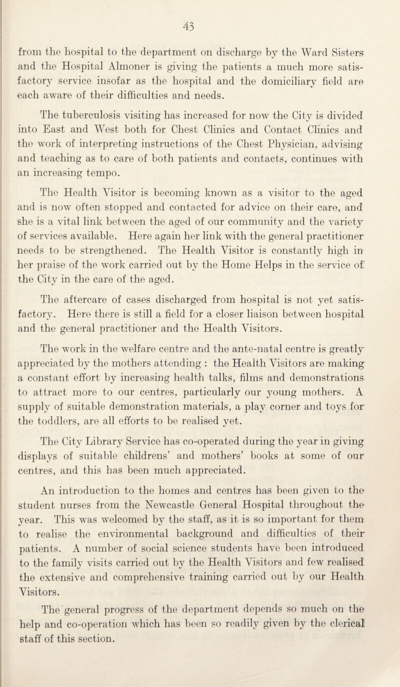 from the hospital to the department on discharge by the Ward Sisters and the Hospital Almoner is giving the patients a much more satis¬ factory service insofar as the hospital and the domiciliary field are each aware of their difficulties and needs. The tuberculosis visiting has increased for now the City is divided into East and West both for Chest Clinics and Contact Clinics and the work of interpreting instructions of the Chest Physician, advising and teaching as to care of both patients and contacts, continues with an increasing tempo. The Health Visitor is becoming known as a visitor to the aged and is now often stopped and contacted for advice on their care, and she is a vital link between the aged of our community and the variety of services available. Here again her link with the general practitioner needs to be strengthened. The Health Visitor is constantly high in her praise of the work carried out by the Home Helps in the service oh the City in the care of the aged. The aftercare of cases discharged from hospital is not yet satis¬ factory. Here there is still a field for a closer liaison between hospital and the general practitioner and the Health Visitors. The work in the welfare centre and the ante-natal centre is greatly appreciated by the mothers attending : the Health Visitors are making- a constant effort by increasing health talks, films and demonstrations to attract more to our centres, particularly our young mothers. A supply of suitable demonstration materials, a play corner and toys for the toddlers, are all efforts to be realised yet. The City Library Service has co-operated during the year in giving displays of suitable childrens’ and mothers’ books at some of our centres, and this has been much appreciated. An introduction to the homes and centres has been given to the- student nurses from the Newcastle General Hospital throughout the' year. This was welcomed by the staff, as it is so important for them to realise the environmental background and difficulties of their patients. A number of social science students have been introduced to the family visits carried out by the Health Visitors and few realised the extensive and comprehensive training carried out by our Health Visitors. The general progress of the department depends so much on the help and co-operation which has been so readily given by the clerical staff of this section.