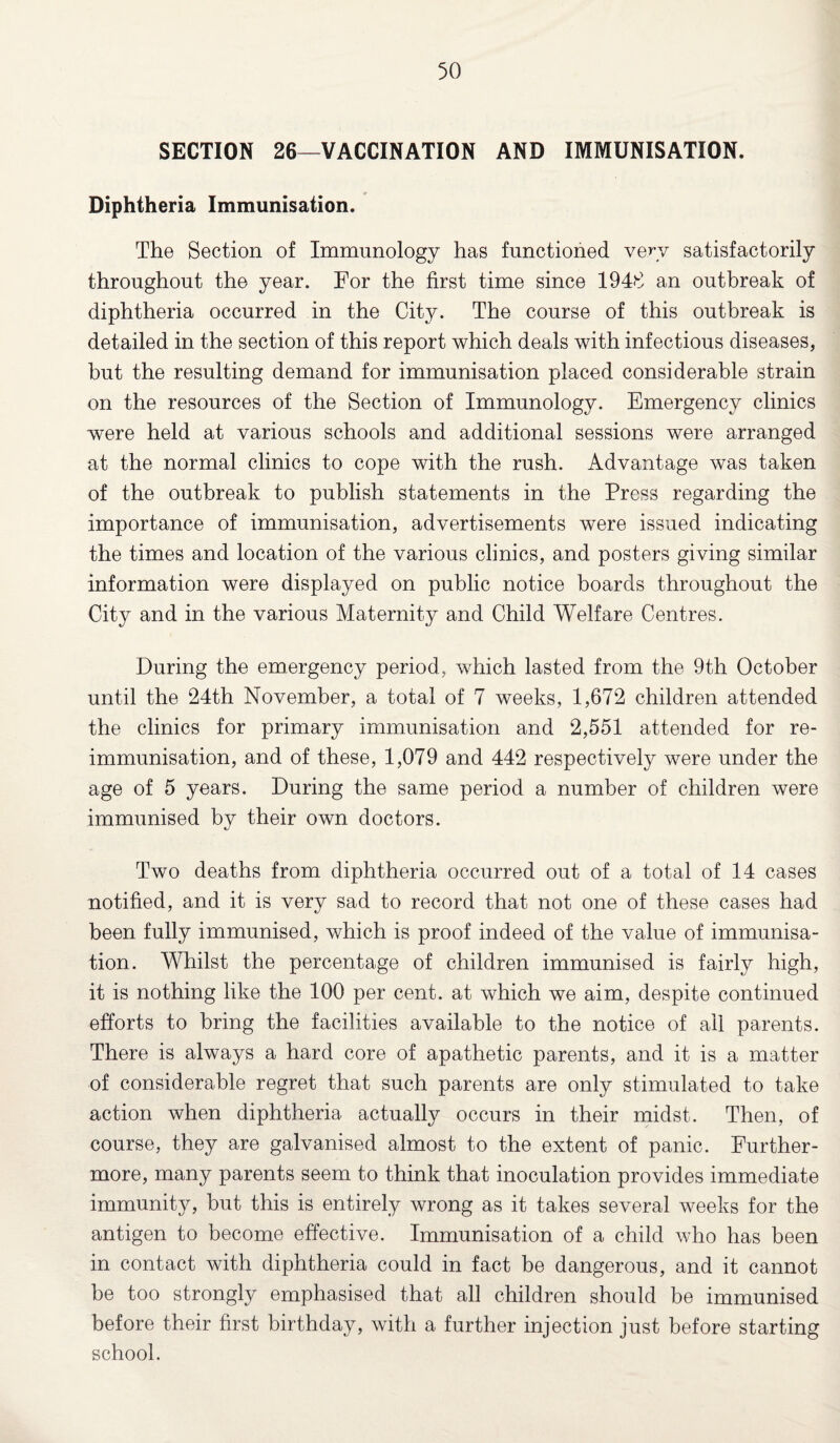 SECTION 26—VACCINATION AND IMMUNISATION. Diphtheria Immunisation. The Section of Immunology has functioned very satisfactorily throughout the year. For the first time since 1948 an outbreak of diphtheria occurred in the City. The course of this outbreak is detailed in the section of this report which deals with infectious diseases, but the resulting demand for immunisation placed considerable strain on the resources of the Section of Immunology. Emergency clinics were held at various schools and additional sessions were arranged at the normal clinics to cope with the rush. Advantage was taken of the outbreak to publish statements in the Press regarding the importance of immunisation, advertisements were issued indicating the times and location of the various clinics, and posters giving similar information were displayed on public notice boards throughout the City and in the various Maternity and Child Welfare Centres. During the emergency period, which lasted from the 9th October until the 24th November, a total of 7 weeks, 1,672 children attended the clinics for primary immunisation and 2,551 attended for re¬ immunisation, and of these, 1,079 and 442 respectively were under the age of 5 years. During the same period a number of children were immunised by their own doctors. Two deaths from diphtheria occurred out of a total of 14 cases notified, and it is very sad to record that not one of these cases had been fully immunised, which is proof indeed of the value of immunisa¬ tion. Whilst the percentage of children immunised is fairly high, it is nothing like the 100 per cent, at which we aim, despite continued efforts to bring the facilities available to the notice of ail parents. There is always a hard core of apathetic parents, and it is a matter of considerable regret that such parents are only stimulated to take action when diphtheria actually occurs in their midst. Then, of course, they are galvanised almost to the extent of panic. Further¬ more, many parents seem to think that inoculation provides immediate immunity, but this is entirely wrong as it takes several weeks for the antigen to become effective. Immunisation of a child who has been in contact with diphtheria could in fact be dangerous, and it cannot be too strongly emphasised that all children should be immunised before their first birthday, with a further injection just before starting school.