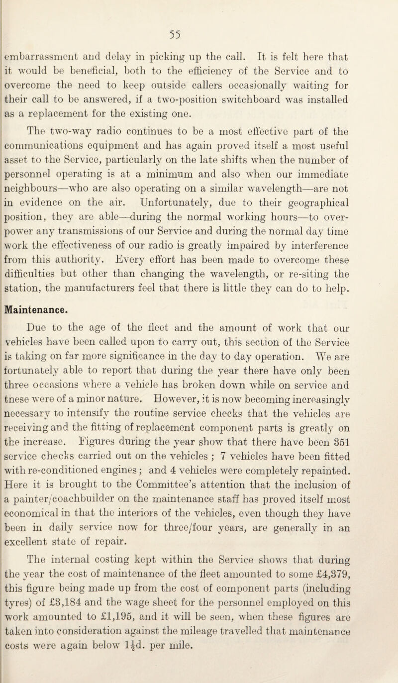 embarrassment and delay in picking up the call. It is felt here that it would be beneficial, both to the efficiency of the Service and to overcome the need to keep outside callers occasionally waiting for their call to bo answered, if a two-position switchboard was installed as a replacement for the existing one. The two-way radio continues to be a most effective part of the communications equipment and has again proved itself a most useful asset to the Service, particularly on the late shifts when the number of personnel operating is at a minimum and also when our immediate neighbours—who are also operating on a similar wavelength—are not in evidence on the air. Unfortunately, due to their geographical position, they are able—during the normal working hours—to over¬ power any transmissions of our Service and during the normal day time work the effectiveness of our radio is greatly impaired by interference from this authority. Every effort has been made to overcome these difficulties but other than changing the wavelength, or re-siting the station, the manufacturers feel that there is little they can do to help. Maintenance. Due to the age of the fleet and the amount of work that our vehicles have been called upon to carry out, this section of the Service is taking on far more significance in the day to day operation. We are fortunately able to report that during the year there have only been three occasions where a vehicle has broken down while on service and tnese were of a minor nature. However, it is now becoming increasingly necessary to intensify the routine service checks that the vehicles are receiving and the fitting of replacement component parts is greatly on the increase. Figures during the year show that there have been 351 service checks carried out on the vehicles ; 7 vehicles have been fitted with re-conditioned engines; and 4 vehicles were completely repainted. Here it is brought to the Committee’s attention that the inclusion of a painter/coachbuilder on the maintenance staff has proved itself most economical in that the interiors of the vehicles, even though they have been in daily service now for three/four years, are generally in an excellent state of repair. The internal costing kept within the Service shows that during the year the cost of maintenance of the fleet amounted to some £4,379, this figure being made up from the cost of component parts (including tyres) of £3,184 and the wage sheet for the personnel employed on this work amounted to £1,195, and it will be seen, when these figures are taken into consideration against the mileage travelled that maintenance costs were again below ljd. per mile.