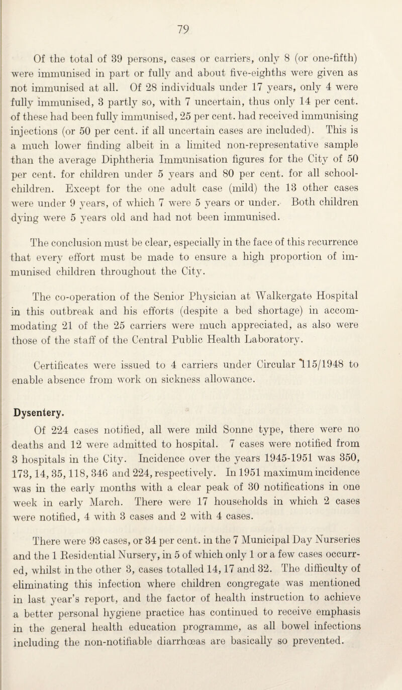 Of the total of 89 persons, cases or carriers, only 8 (or one-fifth) were immunised in part or fully and about five-eighths were given as not immunised at all. Of 28 individuals under 17 years, only 4 were fully immunised, 8 partly so, with 7 uncertain, thus only 14 per cent, of these had been fully immunised, 25 per cent, had received immunising injections (or 50 per cent, if all uncertain cases are included). This is a much lower finding albeit in a limited non-representative sample than the average Diphtheria Immunisation figures for the City of 50 per cent, for children under 5 years and 80 per cent, for all school- children. Except for the one adult case (mild) the 18 other cases were under 9 years, of which 7 were 5 years or under. Both children dying were 5 years old and had not been immunised. The conclusion must be clear, especially in the face of this recurrence that every effort must be made to ensure a high proportion of im¬ munised children throughout the City. The co-operation of the Senior Physician at Walkergate Hospital in this outbreak and his efforts (despite a bed shortage) in accom¬ modating 21 of the 25 carriers were much appreciated, as also were those of the staff of the Central Public Health Laboratory. Certificates were issued to 4 carriers under Circular *115/1948 to enable absence from work on sickness allowance. Dysentery. Of 224 cases notified, all were mild Sonne type, there were no deaths and 12 were admitted to hospital. 7 cases were notified from 3 hospitals in the City. Incidence over the years 1945-1951 was 350, 173,14, 35,118, 346 and 224, respectively. In 1951 maximum incidence was in the early months with a clear peak of 30 notifications in one week in early March. There were 17 households in which 2 cases were notified, 4 with 3 cases and 2 with 4 cases. There were 93 cases, or 34 per cent, in the 7 Municipal Day Nurseries and the 1 Besidential Nursery, in 5 of which only 1 or a few cases occurr¬ ed, whilst in the other 3, cases totalled 14,17 and 32. The difficulty of eliminating this infection where children congregate was mentioned in last year’s report, and the factor of health instruction to achieve a better personal hygiene practice has continued to receive emphasis in the general health education programme, as all bowel infections including the non-notifiable diarrhoeas are basically so prevented.