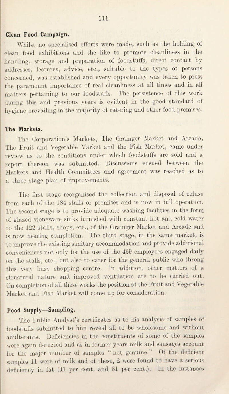 Clean Food Campaign. Whilst no specialised efforts were made, such as the holding of clean food exhibitions and the like to promote cleanliness in the handling, storage and preparation of foodstuffs, direct contact by addresses, lectures, advice, etc., suitable to the types of persons concerned, was established and every opportunity was taken to press the paramount importance of real cleanliness at all times and in all matters pertaining to our foodstuffs. The persistence of this work during this and previous years is evident in the good standard of hygiene prevailing in the majority of catering and other food premises. The Markets. The Corporation’s Markets, The Grainger Market and Arcade, The Fruit and Vegetable Market and the Fish Market, came under review as to the conditions under which foodstuffs are sold and a report thereon was submitted. Discussions ensued between the Markets and Health Committees and agreement was reached as to a three stage plan of improvements. The first stage reorganised the collection and disposal of refuse from each of the 184 stalls or premises and is now in full operation. The second stage is to provide adequate washing facilities in the form of glazed stoneware sinks furnished with constant hot and cold water to the 122 stalls, shops, etc., of the Grainger Market and Arcade and is now nearing completion. The third stage, in the same market, is to improve the existing sanitary accommodation and provide additional conveniences not only for the use of the 469 employees engaged daily on the stalls, etc., but also to cater for the general public who throng this very busy shopping centre. In addition, other matters of a structural nature and improved ventilation are to be carried out. On completion of all these works the position of the Fruit and Vegetable Market and Fish Market will come up for consideration. Food Supply—Sampling. The Public Analyst’s certificates as to his analysis of samples of foodstuffs submitted to him reveal all to be wholesome and without adulterants. Deficiencies in the constituents of some of the samples were again detected and as in former years milk and sausages account for the major number of samples “ not genuine.” Of the deficient samples 11 were of milk and of these, 2 were found to have a serious deficiency in fat (41 per cent, and 31 per cent.). In the instances