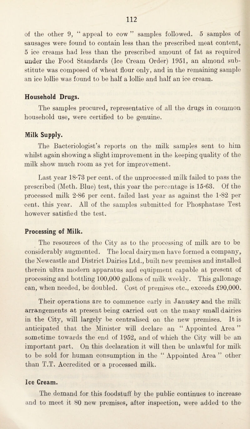of the other 9, “ appeal to cow ” samples followed. 5 samples of sausages were found to contain less than the prescribed meat content, 5 ice creams had less than the prescribed amount of fat as required under the Food Standards (Ice Cream Order) 1951, an almond sub¬ stitute was composed of wheat flour only, and in the remaining sample an ice lollie was found to be half a lollie and half an ice cream. Household Drugs. The samples procured, representative of all the drugs in common household use, were certified to be genuine. Milk Supply. The Bacteriologist’s reports on the milk samples sent to him whilst again showing a slight improvement in the keeping quality of the milk show much room as yet for improvement. Last year 18-73 per cent, of the unprocessed milk failed to pass the prescribed (Meth. Blue) test, this year the percentage is 15-63. Of the processed milk 2-86 per cent, failed last year as against the 1-82 per cent, this year. All of the samples submitted for Phosphatase Test however satisfied the test. Processing of Milk. The resources of the City as to the processing of milk are to be considerably augmented. The local dairymen have formed a company, the Newcastle and District Dairies Ltd., built new premises and installed therein ultra modern apparatus and equipment capable at present of processing and bottling 100,000 gallons of milk weekly. This gallonage can, when needed, be doubled. Cost of premises etc., exceeds £90,000. Their operations are to commence early in January and the milk arrangements at present being carried out on the many small dairies in the City, will largely be centralised on the new premises. It is anticipated that the Minister will declare an “ Appointed Area ” sometime towards the end of 1952, and of which the City will be an important part. On this declaration it will then be unlawful for milk to be sold for human consumption in the “ Appointed Area ” other than T.T. Accredited or a processed milk. Ice Cream. The demand for this foodstuff’ by the public continues to increase and to meet it 80 new premises, after inspection, were added to the-
