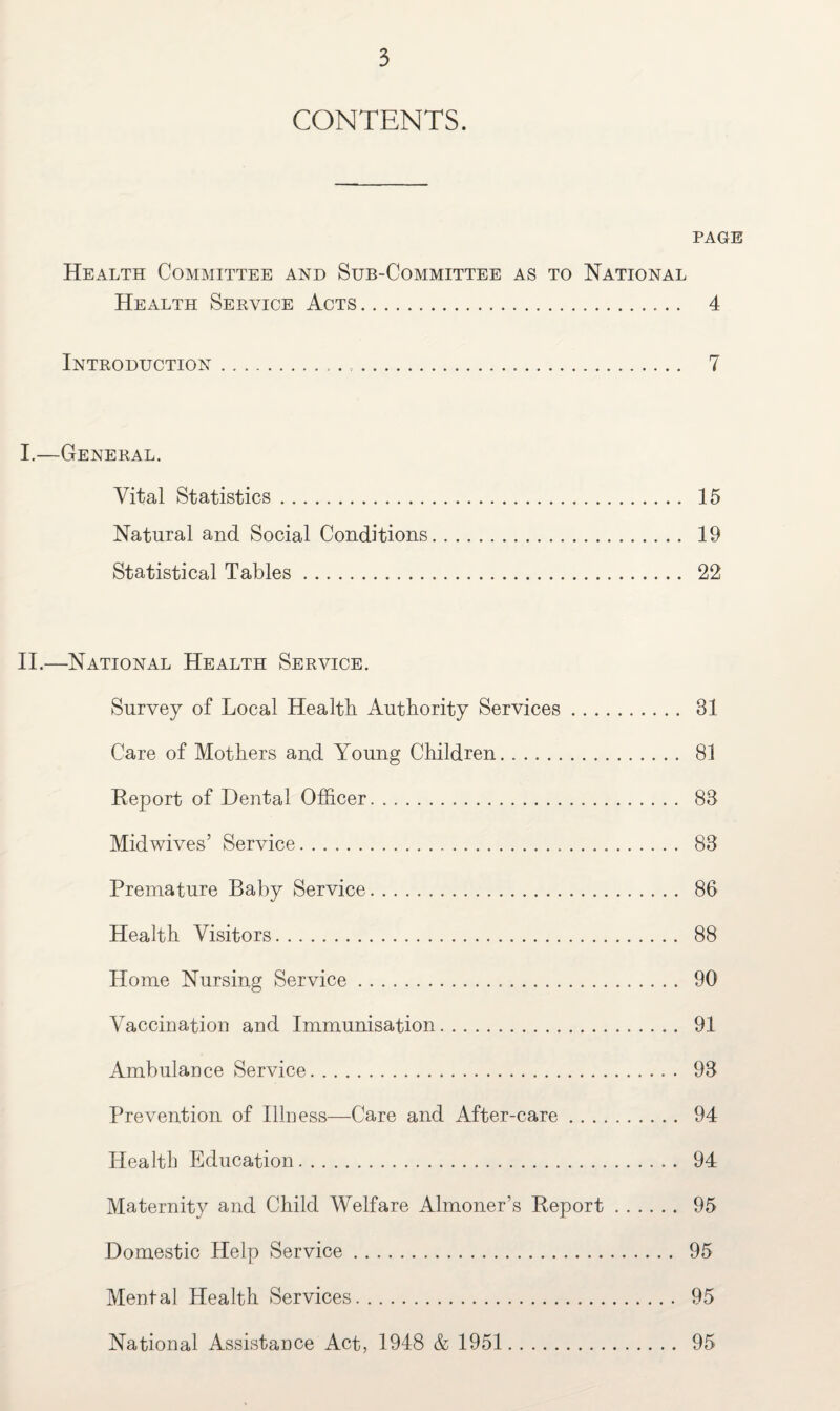 CONTENTS. PAGE Health Committee and Sub-Committee as to National Health Service Acts. 4 Introduction.. ... 7 I. —General. Vital Statistics. 15 Natural and Social Conditions. 19 Statistical Tables. 22 II. —National Health Service. Survey of Local Health Authority Services. 31 Care of Mothers and Young Children. 81 Report of Dental Officer. 83 Mid wives’ Service. 83 Premature Baby Service. 86 Health Visitors. 88 Home Nursing Service. 90 Vaccination and Immunisation. 91 Ambulance Service. 93 Prevention of Illness—Care and After-care. 94 Health Education. 94 Maternity and Child Welfare Almoner’s Report. 95 Domestic Help Service. 95 Mental Health Services. 95 National Assistance Act, 1948 & 1951 95