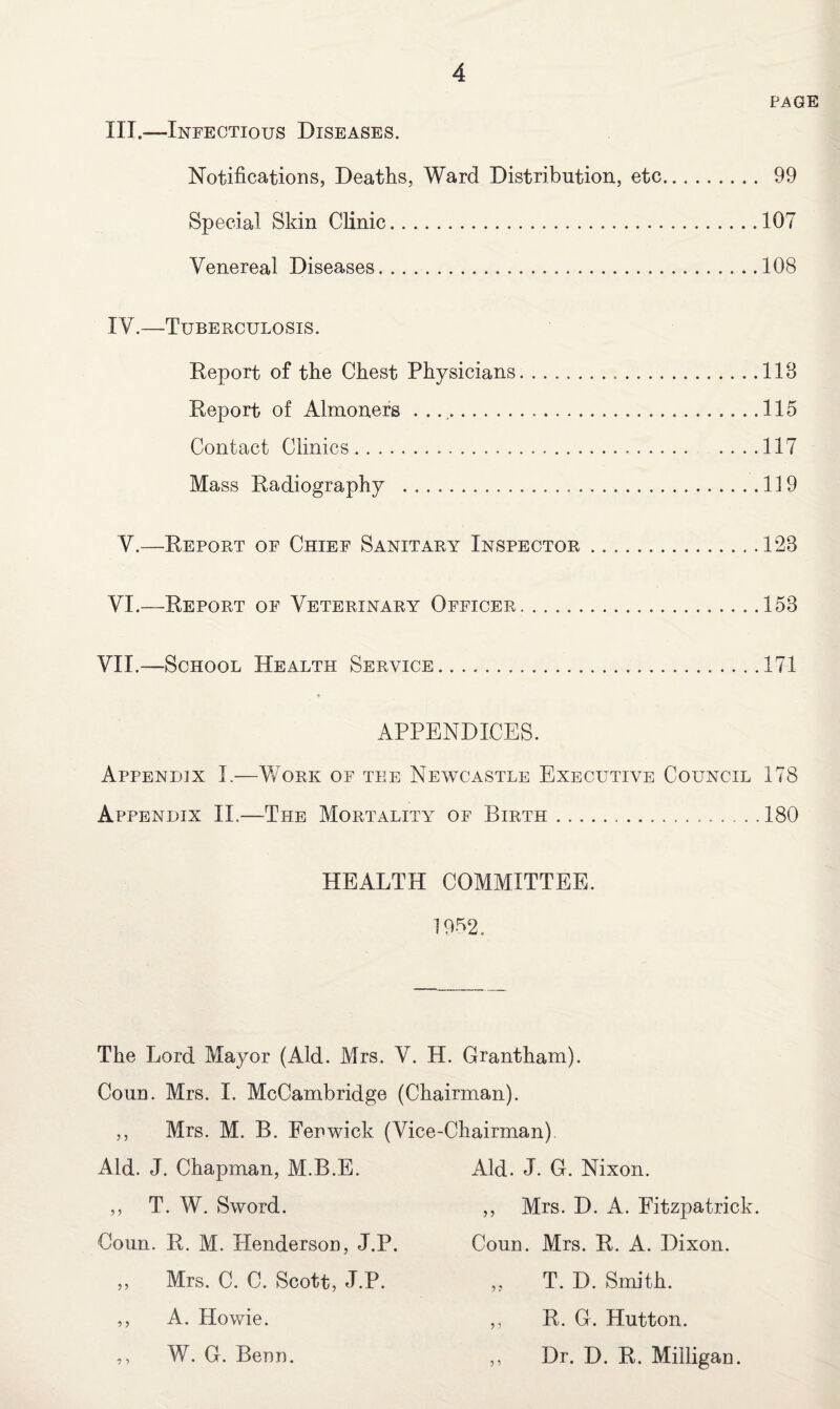 PAGE III.—Infectious Diseases. Notifications, Deaths, Ward Distribution, etc. 99 Special Skin Clinic.107 Venereal Diseases.108 IV.—Tuberculosis. Report of the Chest Physicians.118 Report of Almoners ..115 Contact Clinics.117 Mass Radiography . 119 V.—Report of Chief Sanitary Inspector.128 VI.—Report of Veterinary Officer.153 VII.—School Health Service.171 APPENDICES. Appendix I.—Work of tee Newcastle Executive Council 178 Appendix II.—The Mortality of Birth...180 HEALTH COMMITTEE. 1952, The Lord Mayor (Aid. Mrs. V. H. Grantham). Coun. Mrs. I. McCambridge (Chairman). ,, Mrs. M. B. Fenwick (Vice-Chairman) Aid. J. Chapman, M.B.E. ,, T. W. Sword. Coun. R. M. Henderson, J.P. ,, Mrs. C. C. Scott, J.P. ,, A. Howie. ,, W. G. Benn. Aid. J. G. Nixon. ,, Mrs. D. A. Fitzpatrick. Coun. Mrs. R. A. Dixon. ,, T. D. Smith. ,, R. G. Hutton. ,, Dr. D. R. Milligan.
