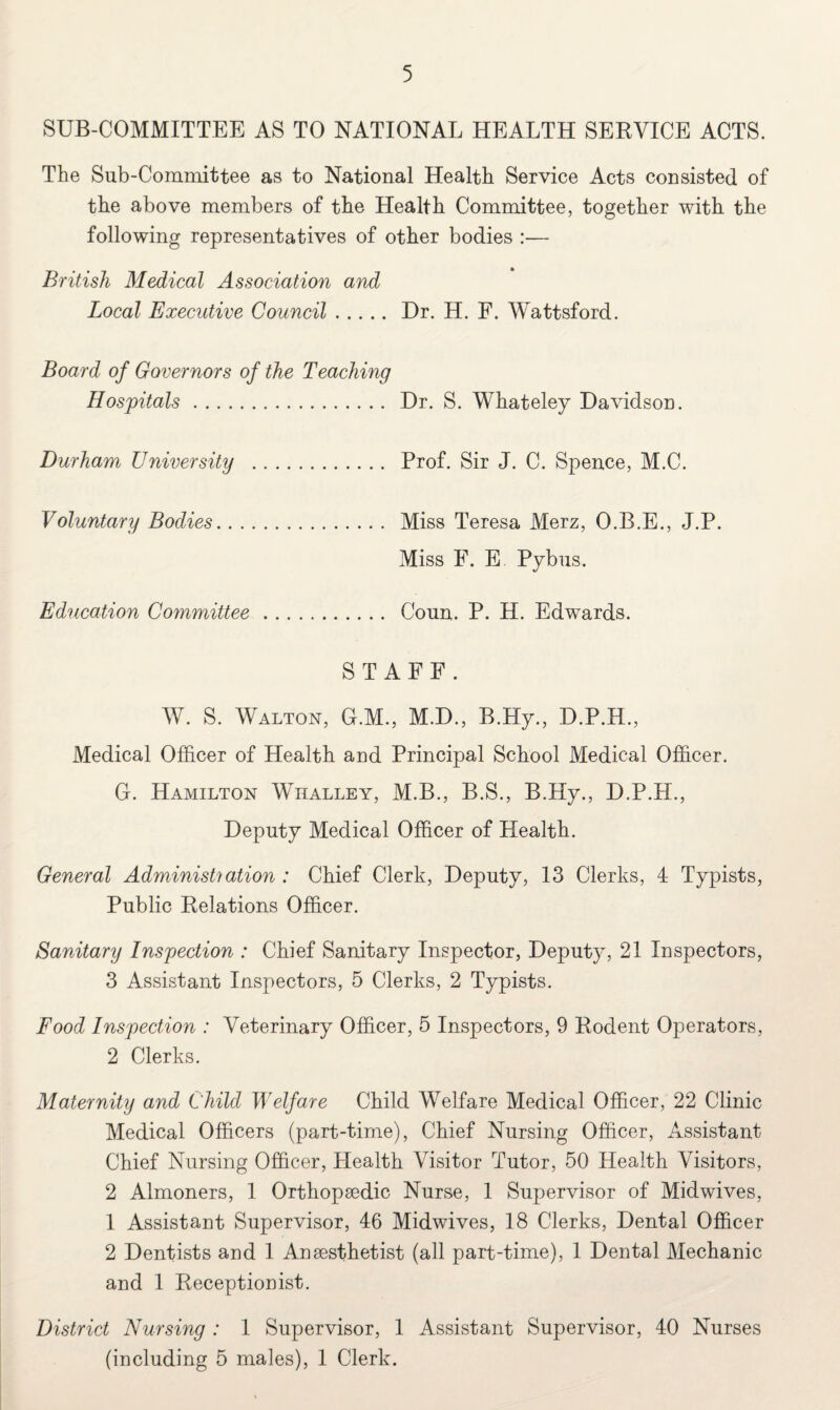 SUB-COMMITTEE AS TO NATIONAL HEALTH SERVICE ACTS. The Sub-Committee as to National Health Service Acts consisted of the above members of the Health Committee, together with the following representatives of other bodies :— British Medical Association and Local Executive Council. Dr. H. F. Wattsford. Board of Governors of the Teaching Hospitals. Dr. S. Whateley Davidson. Durham University . Prof. Sir J. C. Spence, M.C. Voluntary Bodies. Miss Teresa Merz, O.B.E., J.P. Miss E. E Pybus. Education Committee. Coun. P. H. Edwards. STAFF. W. S. Walton, G.M., M.D., B.Hy., D.P.H., Medical Officer of Health and Principal School Medical Officer. G. Hamilton Whalley, M.B., B.S., B.Hy., D.P.H., Deputy Medical Officer of Health. General Administration : Chief Clerk, Deputy, 13 Clerks, 4 Typists, Public Relations Officer. Sanitary Inspection : Chief Sanitary Inspector, Deputy, 21 Inspectors, 3 Assistant Inspectors, 5 Clerks, 2 Typists. Food Inspection : Veterinary Officer, 5 Inspectors, 9 Rodent Operators, 2 Clerks. Maternity and Child Welfare Child Welfare Medical Officer, 22 Clinic Medical Officers (part-time), Chief Nursing Officer, Assistant Chief Nursing Officer, Health Visitor Tutor, 50 Health Visitors, 2 Almoners, 1 Orthopaedic Nurse, 1 Supervisor of Midwives, 1 Assistant Supervisor, 46 Midwives, 18 Clerks, Dental Officer 2 Dentists and 1 Anaesthetist (all part-time), 1 Dental Mechanic and 1 Receptionist. District Nursing : 1 Supervisor, 1 Assistant Supervisor, 40 Nurses (including 5 males), 1 Clerk.