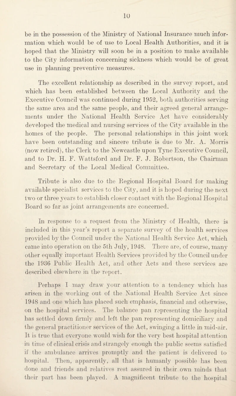 be in the possession of the Ministry of National Insurance much infor¬ mation which would he of use to Local Health Authorities, and it is hoped that the Ministry will soon be in a position to make available to the City information concerning sickness which would be of great use in planning preventive measures. The excellent relationship as described in the survey report, and which has been established between the Local Authority and the Executive Council was continued during 1952, both authorities serving the same area and the same people, and their agreed general arrange¬ ments under the National Health Service Act have considerably developed the medical and nursing services of the City available in the homes of the people. The personal relationships in this joint work have been outstanding and sincere tribute is due to Mr. A. Morris (now retired), the Clerk to the Newcastle upon Tyne Executive Council, and to Dr. H. F. Wattsford and Dr. F. J. Eobertson, the Chairman and Secretary of the Local Medical Committee. Tribute is also due to the Begional Hospital Board for making available specialist services to the City, and it is hoped during the next two or three years to establish closer contact with the Eegional Hospital Board so far as joint arrangements are concerned. In response to a request from the Ministry of Health, there is included in this year’s report a separate survey of the health services provided by the Council under the National Flealth Service Act, which came into operation on the 5th July, 1948. There are, of course, many other equally important Flealth Services provided by the Council under the 1986 Public Health Act, and other Acts and these services are described elsewhere in the report. Perhaps I may draw your attention to a tendency which has arisen in the working out of the National Health Service Act since 1948 and one which has placed such emphasis, financial and otherwise, on the hospital services. The balance pan representing the hospital has settled down firmly and left the pan representing domiciliary and the general practitioner services of the Act, swinging a little in mid-air. It is true that everyone would wish for the very best hospital attention in time of clinical crisis and strangely enough the public seems satisfied if the ambulance arrives promptly and the patient is delivered to hospital. Then, apparently, all that is humanly possible has been done and friends and relatives rest assured in their own minds that their part has been played. A magnificent tribute to the hospital