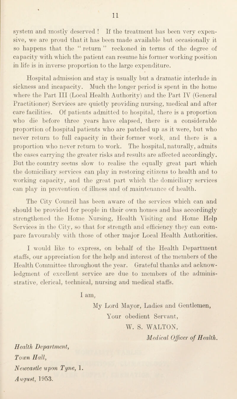 system and mostly deserved ! If the treatment has been very expen¬ sive, we are proud that it has been made available but occasionally it so happens that the “ return ” reckoned in terms of the degree of capacity with which the patient can resume his former working position in life is in inverse proportion to the large expenditure. Hospital admission and stay is usually but a dramatic interlude in sickness and incapacity. Much the longer period is spent in the home where the Part III (Local Health Authority) and the Part IV (General Practitioner) Services are quietly providing nursing, medical and after care facilities. Of patients admitted to hospital, there is a proportion who die before three years have elapsed, there is a considerable proportion of hospital patients who are patched up as it were, but who never return to full capacity in their former work, and there is a proportion who never return to work. The hospital, naturally, admits the cases carrying the greater risks and results are affected accordingly. But the country seems slow to realise the equally great part which the domiciliary services can play in restoring citizens to health and to working capacity, and the great part which the domiciliary services can play in prevention of illness and of maintenance of health. The City Council has been aware of the services which can and should be provided for people in their own homes and has accordingly strengthened the Home Nursing, Health Visiting and Home Help Services in the City, so that for strength and efficiency they can com¬ pare favourably with those of other major Local Health Authorities. I would like to express, on behalf of the Health Department staffs, our appreciation for the help and interest of the members of the Health Committee throughout the year. Grateful thanks and acknow¬ ledgment of excellent service are due to members of the adminis- strative, clerical, technical, nursing and medical staffs. I am, My Lord Mayor, Ladies and Gentlemen, Your obedient Servant, W. S. WALTON, Medical Officer of Health. Health Department, Town Hall, Newcastle upon Tyne, 1. Aur/ust, 1953.