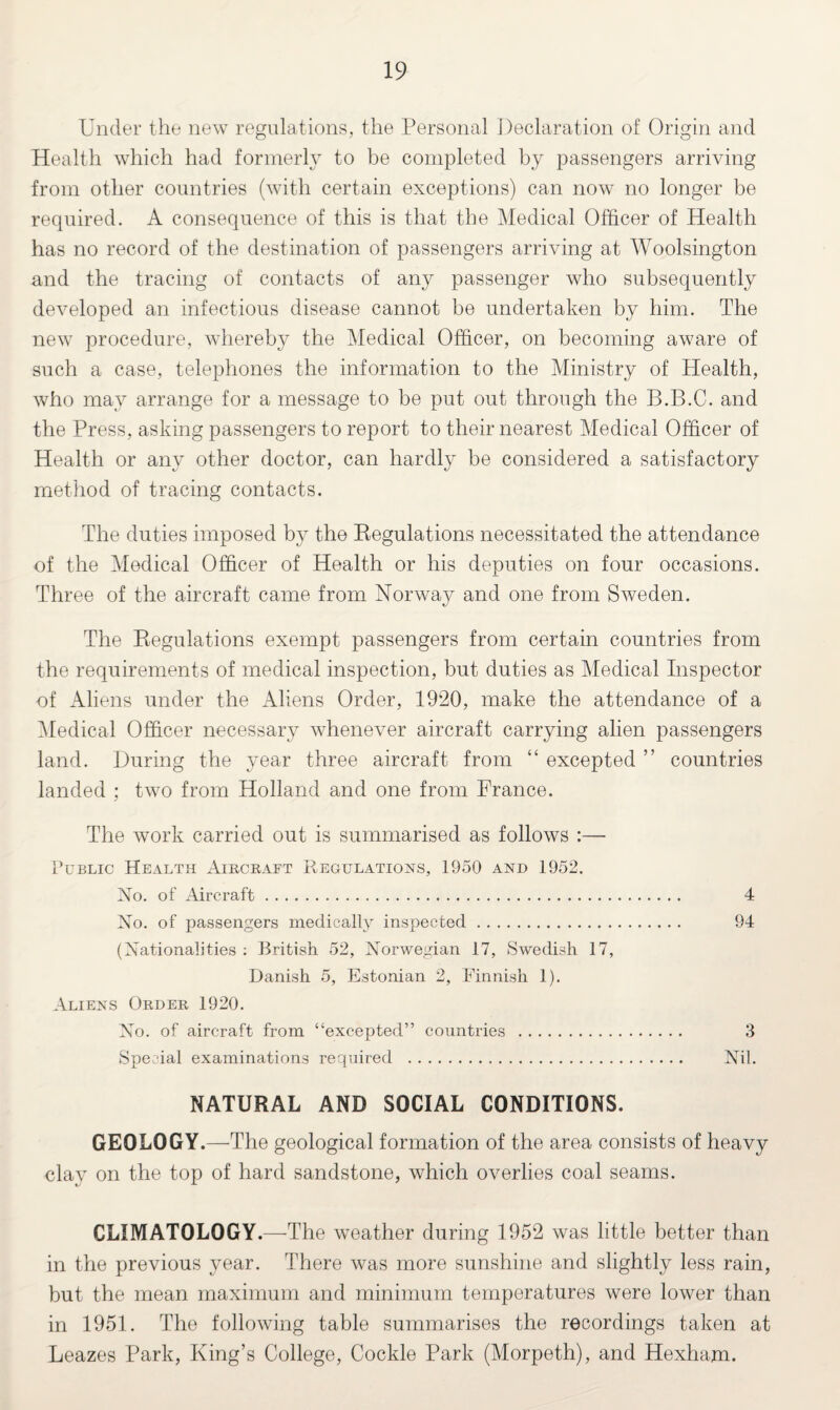 Under the new regulations, the Personal Declaration of Origin and Health which had formerly to be completed by passengers arriving from other countries (with certain exceptions) can now no longer be required. A consequence of this is that the Medical Officer of Health has no record of the destination of passengers arriving at Woolsington and the tracing of contacts of any passenger who subsequently developed an infectious disease cannot be undertaken by him. The new procedure, whereby the Medical Officer, on becoming aware of such a case, telephones the information to the Ministry of Health, who may arrange for a message to be put out through the B.B.C. and the Press, asking passengers to report to their nearest Medical Officer of Health or any other doctor, can hardly be considered a satisfactory method of tracing contacts. The duties imposed by the Regulations necessitated the attendance of the Medical Officer of Health or his deputies on four occasions. Three of the aircraft came from Norway and one from Sweden. The Regulations exempt passengers from certain countries from the requirements of medical inspection, but duties as Medical Inspector of Aliens under the Aliens Order, 1920, make the attendance of a Medical Officer necessary whenever aircraft carrying alien passengers land. During the year three aircraft from “ excepted ” countries landed ; two from Holland and one from France. The work carried out is summarised as follows :— Public Health Aircraft Regulations, 1950 and 1952. No. of Aircraft. 4 No. of passengers medically inspected. 94 (Nationalities : British 52, Norwegian 17, Swedish 17, Danish 5, Estonian 2, Finnish 1). Aliens Order 1920. No. of aircraft from “excepted” countries . 3 Special examinations required . Nil. NATURAL AND SOCIAL CONDITIONS. GEOLOGY.—The geological formation of the area consists of heavy clay on the top of hard sandstone, which overlies coal seams. CLIMATOLOGY.—The weather during 1952 was little better than in the previous year. There was more sunshine and slightly less rain, but the mean maximum and minimum temperatures were lower than in 1951. The following table summarises the recordings taken at Leazes Park, King’s College, Cockle Park (Morpeth), and Hexham.