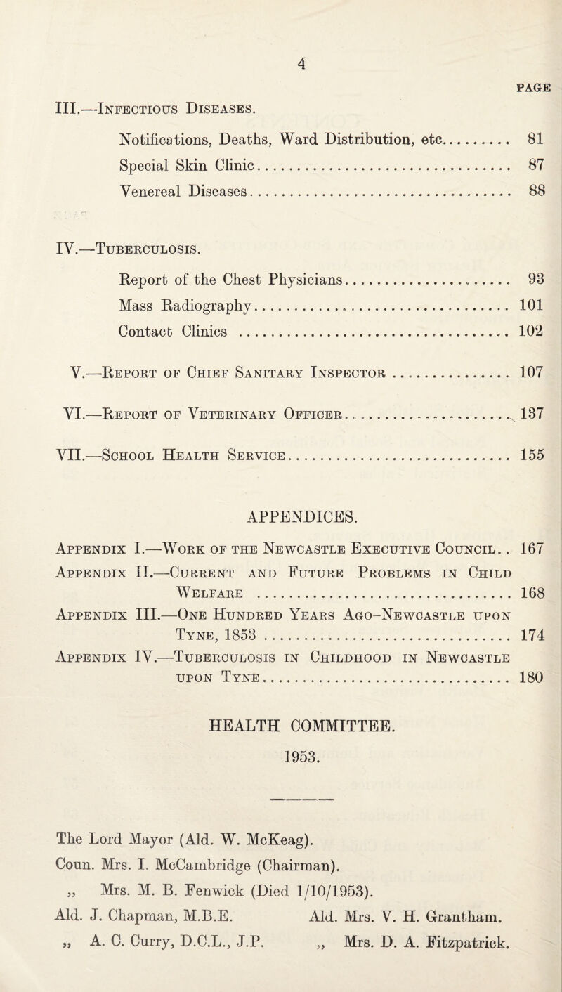 PAGE III.—Infectious Diseases. Notifications, Deaths, Ward Distribution, etc. 81 Special Skin Clinic. 87 Venereal Diseases. 88 IV.—Tuberculosis. Report of the Chest Physicians... 98 Mass Radiography... 101 Contact Clinics . 102 V.—Report of Chief Sanitary Inspector. 107 VI.—Report of Veterinary Officer. ..... 187 VII.—School Health Service. 155 APPENDICES. Appendix I.—Work of the Newcastle Executive Council. . 167 Appendix II.—Current and Future Problems in Child Welfare . 168 Appendix III.—One Hundred Years Ago-Newcastle upon Tyne, 1858 . 174 Appendix IV.—Tuberculosis in Childhood in Newcastle upon Tyne. 180 HEALTH COMMITTEE. 1953. The Lord Mayor (Aid. W. McKeag). Coun. Mrs. I. McCambridge (Chairman). „ Mrs. M. B. Fenwick (Died 1/10/1953). Aid. J. Chapman, M.B.E. Aid. Mrs. V. H. Grantham. „ A. C. Curry, D.C.L., J.P. ,, Mrs. D. A. Fitzpatrick.