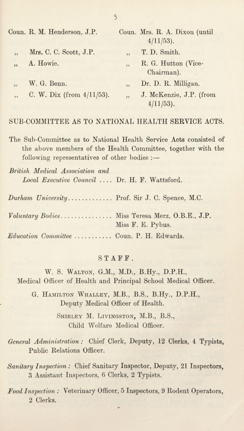 Coun. R. M. Henderson, J.P. Coun. Mrs. R. A. Dixon (until 4/11/53). ,, Mrs. C. C. Scott, J.P. ,, T. D. Smith. ,, A. Howie. ,, R. G. Hutton (Vice- Chairman). ,, W. Gr. Benn. ,, Dr. D. R. Milligan. ,, C. W. Dix (from 4/11/53). ,, J. McKenzie, J.P. (from 4/11/53). SUB-COMMITTEE AS TO NATIONAL HEALTH SERVICE ACTS. The Sub-Committee as to National Health Service Acts consisted of the above members of the Health Committee, together with the following representatives of other bodies - British Medical Association and Local Executive Council .... Dr. H. E. Wattsford. Durham University. Prof. Sir J. C. Spence, M.C. Voluntary Bodies. Miss Teresa Merz, O.B.E., J.P. Miss F. E. Pybus. Education Committee. Coun. P. H. Edwards. STAFF. W. S. Walton, G.M., M.D., B.Hy., D.P.H., Medical Officer of Health and Principal School Medical Officer. 0. Hamilton Whalley, M.B., B.S., B.Hy., D.P.H., Deputy Medical Officer of Health. Shirley M. Livingston, M.B., B.S., Child Welfare Medical Officer. General Administration : Chief Clerk, Deputy, 12 Clerks, 4 Typists, Public Relations Officer. Sanitary Inspection : Chief Sanitary Inspector, Deputy, 21 Inspectors, 3 Assistant Inspectors, 6 Clerks, 2 Typists. Food Inspection : Veterinary Officer, 5 Inspectors, 9 Rodent Operators, 2 Clerks.