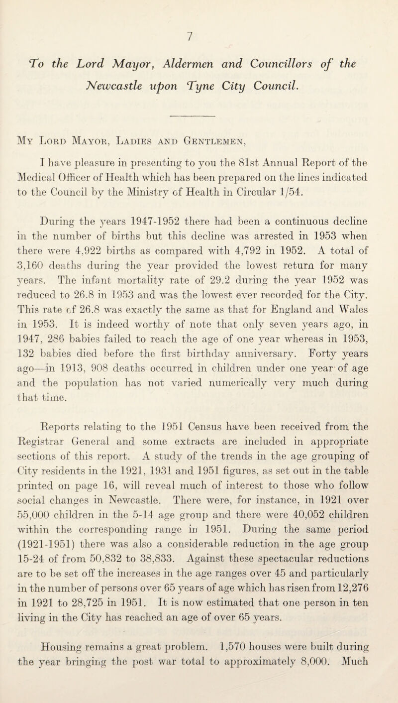 To the Lord Mayor, Aldermen and Councillors of the Newcastle upon Tyne City Council. My Lord Mayor, Ladies and Gentlemen, I have pleasure in presenting to you the 81st Annual Report of the Medical Officer of Health which has been prepared on the lines indicated to the Council by the Ministry of Health in Circular 1/54. During the years 1947-1952 there had been a continuous decline in the number of births but this decline was arrested in 1953 when there were 4,922 births as compared with 4,792 in 1952. A total of 3,160 deaths during the year provided the lowest return for many years. The infant mortality rate of 29.2 during the year 1952 was reduced to 26.8 in 1953 and was the lowest ever recorded for the City. This rate cf 26.8 was exactly the same as that for England and Wales in 1953. It is indeed worthy of note that only seven years ago, in 1947, 286 babies failed to reach the age of one year whereas in 1953, 132 babies died before the first birthday anniversary. Forty years ago—in 1913, 908 deaths occurred in children under one year of age and the population has not varied numerically very much during that time. Reports relating to the 1951 Census have been received from the Registrar General and some extracts are included in appropriate sections of this report. A study of the trends in the age grouping of City residents in the 1921, 1931 and 1951 figures, as set out in the table printed on page 16, will reveal much of interest to those who follow social changes in Newcastle. There were, for instance, in 1921 over 55,000 children in the 5-14 age group and there were 40,052 children within the corresponding range in 1951. During the same period (1921-1951) there was also a considerable reduction in the age group 15-24 of from 50,832 to 38,833. Against these spectacular reductions are to be set off the increases in the age ranges over 45 and particularly in the number of persons over 65 years of age which has risen from 12,276 in 1921 to 28,725 in 1951. It is now estimated that one person in ten living in the City has reached an age of over 65 years. Housing remains a great problem. 1,570 houses were built during the year bringing the post war total to approximately 8,000. Much