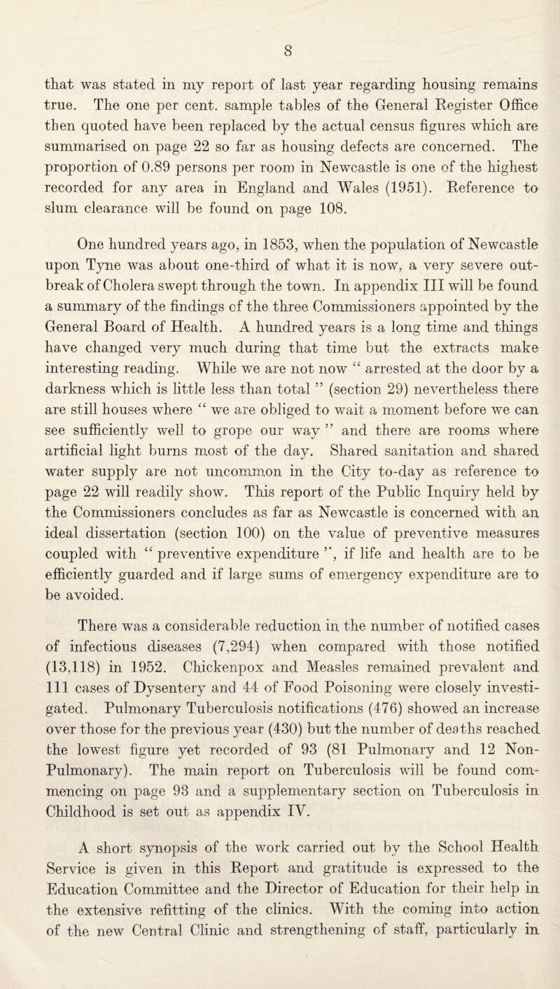 that was stated in my report of last year regarding housing remains true. The one per cent, sample tables of the General Register Office then quoted have been replaced by the actual census figures which are summarised on page 22 so far as housing defects are concerned. The proportion of 0.89 persons per room in Newcastle is one of the highest recorded for any area in England and Wales (1951). Reference to slum clearance will be found on page 108. One hundred years ago, in 1853, when the population of Newcastle upon Tyne was about one-third of what it is now, a very severe out¬ break of Cholera swept through the town. In appendix III will be found a summary of the findings of the three Commissioners appointed by the General Board of Health. A hundred years is a long time and things have changed very much during that time but the extracts make interesting reading. While we are not now “ arrested at the door by a darkness which is little less than total ” (section 29) nevertheless there are still houses where “ we are obliged to wait a moment before we can see sufficiently well to grope our way ” and there are rooms where artificial light burns most of the day. Shared sanitation and shared water supply are not uncommon in the City to-day as reference to page 22 will readify show. This report of the Public Inquiry held by the Commissioners concludes as far as Newcastle is concerned with an ideal dissertation (section 100) on the value of preventive measures coupled with “ preventive expenditure if life and health are to be efficiently guarded and if large sums of emergency expenditure are to be avoided. There was a considerable reduction in the number of notified cases of infectious diseases (7,294) when compared with those notified (13,118) in 1952. Chickenpox and Measles remained prevalent and 111 cases of Dysentery and 44 of Food Poisoning were closely investi¬ gated. Pulmonary Tuberculosis notifications (476) showed an increase over those for the previous year (430) but the number of deaths reached the lowest figure yet recorded of 93 (81 Pulmonary and 12 Non- Pulmonary). The main report on Tuberculosis will be found com¬ mencing on page 93 and a supplementary section on Tuberculosis in Childhood is set out as appendix IY. A short synopsis of the work carried out by the School Health Service is given in this Report and gratitude is expressed to the Education Committee and the Director of Education for their help in the extensive refitting of the clinics. With the coming into action of the new Central Clinic and strengthening of staff, particularly in