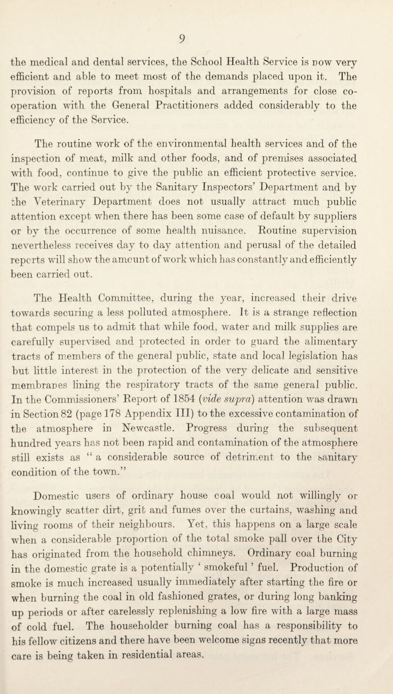 the medical and dental services, the School Health Service is now very efficient and able to meet most of the demands placed upon it. The provision of reports from hospitals and arrangements for close co¬ operation with the General Practitioners added considerably to the efficiency of the Service. The routine work of the environmental health services and of the inspection of meat, milk and other foods, and of premises associated with food, continue to give the public an efficient protective service. The work carried out by the Sanitary Inspectors’ Department and by the Veterinary Department does not usually attract much public attention except when there has been some case of default by suppliers or by the occurrence of some health nuisance. Routine supervision nevertheless receives day to day attention and perusal of the detailed reports will show the amount of work which has constantly and efficiently been carried out. The Health Committee, during the year, increased their drive towards securing a less polluted atmosphere. It is a strange reflection that compels us to admit that while food, water and milk supplies are carefully supervised and protected in order to guard the alimentary tracts of members of the general public, state and local legislation has but little interest in the protection of the very delicate and sensitive membranes lining the respiratory tracts of the same general public. In the Commissioners’ Report of 1854 {vide supra) attention was drawn in Section 82 (page 178 Appendix III) to the excessive contamination of the atmosphere in Newcastle. Progress during the subsequent hundred years has not been rapid and contamination of the atmosphere still exists as “a considerable source of detriment to the sanitary condition of the town.” Domestic users of ordinary house coal would not willingly or knowingly scatter dirt, grit and fumes over the curtains, washing and living rooms of their neighbours. Yet, this happens on a large scale when a considerable proportion of the total smoke pall over the City has originated from the household chimneys. Ordinary coal burning in the domestic grate is a potentially ‘ smokeful ’ fuel. Production of smoke is much increased usually immediately after starting the fire or when burning the coal in old fashioned grates, or during long banking up periods or after carelessly replenishing a low fire with a large mass of cold fuel. The householder burning coal has a responsibility to his fellow citizens and there have been welcome signs recently that more care is being taken in residential areas.