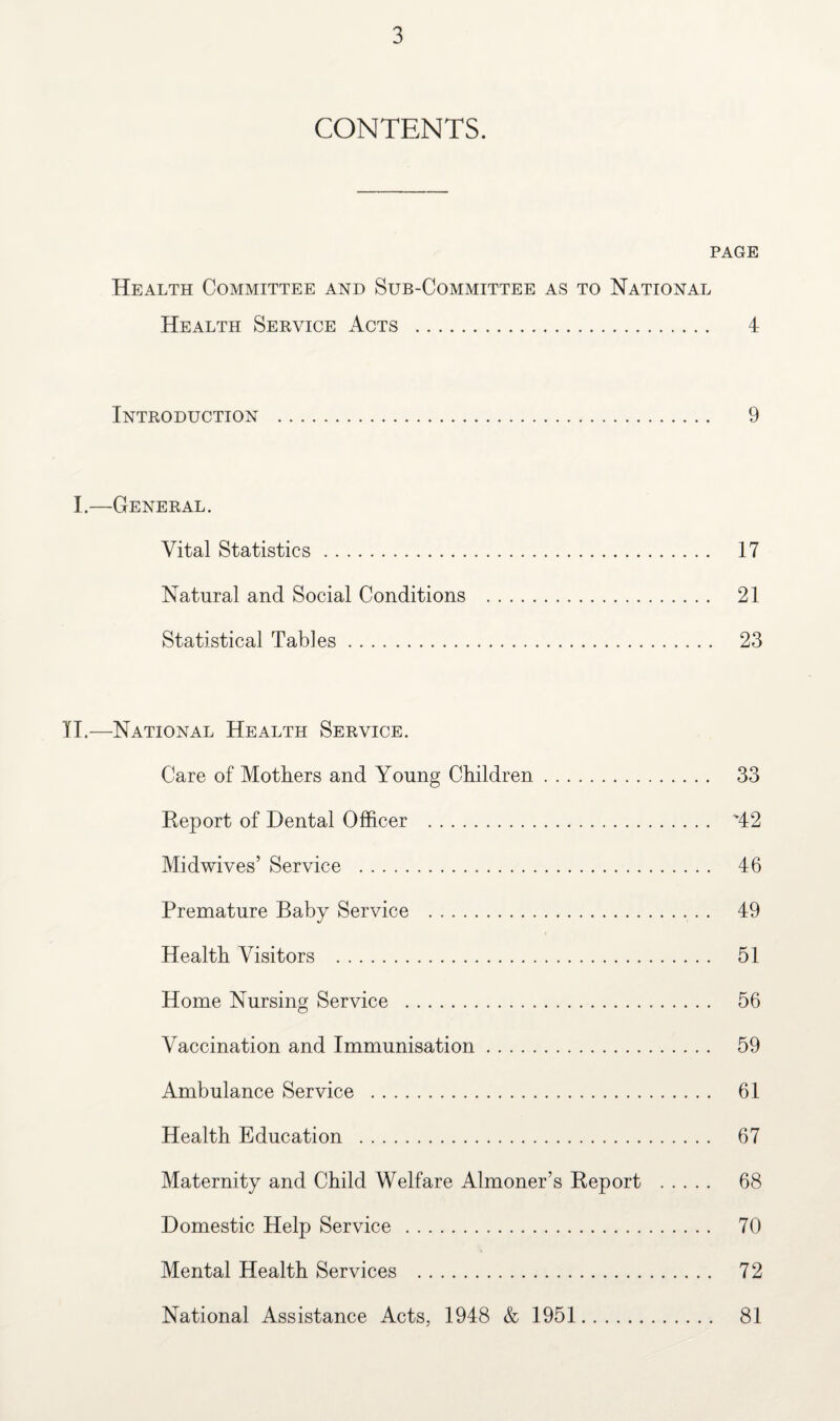CONTENTS. PAGE Health Committee and Sub-Committee as to National Health Service Acts . 4 Introduction . 9 I.—General. Vital Statistics. 17 Natural and Social Conditions . 21 Statistical Tables. 23 II.—National Health Service. Care of Mothers and Young Children. 33 Report of Dental Officer . '42 Midwives’ Service . 46 Premature Baby Service . 49 Health Visitors . 51 Home Nursing Service . 56 Vaccination and Immunisation. 59 Ambulance Service . 61 Health Education . 67 Maternity and Child Welfare Almoner’s Report . 68 Domestic Help Service . 70 Mental Health Services . 72 National Assistance Acts, 1948 & 1951 81