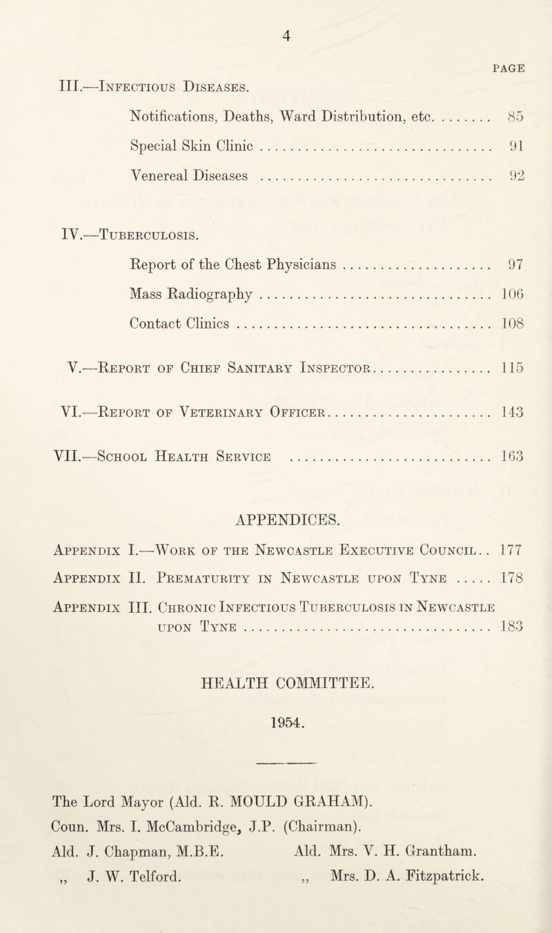 III.—Infectious Diseases. Notifications, Deaths, Ward Distribution, etc Special Skin Clinic. Venereal Diseases . PAGE 85 91 92 IV.—Tuberculosis. Report of the Chest Physicians. 97 Mass Radiography. 106 Contact Clinics. 108 V.—Report of Chief Sanitary Inspector. 115 VI.—Report of Veterinary Officer. 143 VII.—School Health Service . 163 APPENDICES. Appendix I.—Work of the Newcastle Executive Council. . 177 Appendix II. Prematurity in Newcastle upon Tyne . 178 Appendix III. Chronic Infectious Tuberculosis in Newcastle upon Tyne. 183 HEALTH COMMITTEE. 1954. The Lord Mayor (Aid. R. MOULD GRAHAM). Coun. Mrs. I. McCambridge, J.P. (Chairman). Aid. J. Chapman, M.B.E. Aid. Mrs. V. H. Grantham. „ J. W. Telford. ,, Mrs. D. A. Fitzpatrick.