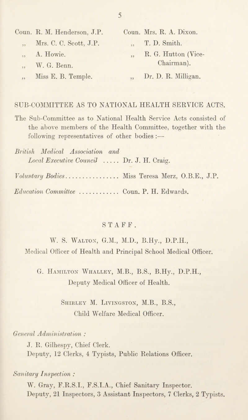 Conn. R. M. Henderson, J.P. ,, Mrs. C. C. Scott, J.P. ,, A. Howie. ,, W. G. Benn. ,, Miss E. B. Temple. Coun. Mrs. R. A. Dixon. ,, T. D. Smith. ,, R. G. Hutton (Vice- Chairman). ,, Dr. D. R. Milligan. SUB-COMMITTEE AS TO NATIONAL HEALTH SERVICE ACTS. The Snb-Committee as to National Health Service Acts consisted of the above members of the Health Committee, together with the following representatives of other bodies British Medical Association and Local Executive Council . Dr. J. H. Craig. Voluntary Bodies. Miss Teresa Merz, O.B.E., J.P. Education Committee. Conn. P. H. Edwards. STAFF. W. S. Walton, G.M., M.D., B.Hy., D.P.H., Medical Officer of Health and Principal School Medical Officer. G. Hamilton Whalley, M.B., B.S., B.Hy., D.P.H., Deputy Medical Officer of Health. Shirley M. Livingston, M.B., B.S., Child Welfare Medical Officer. General Administration : J. R. Gilhespy, Chief Clerk. Deputy, 12 Clerks, 4 Typists, Public Relations Officer. Sanitary Inspection : W. Gray, F.R.S.I., F.S.I.A., Chief Sanitary Inspector. Deputy, 21 Inspectors, 3 Assistant Inspectors, 7 Clerks, 2 Typists.