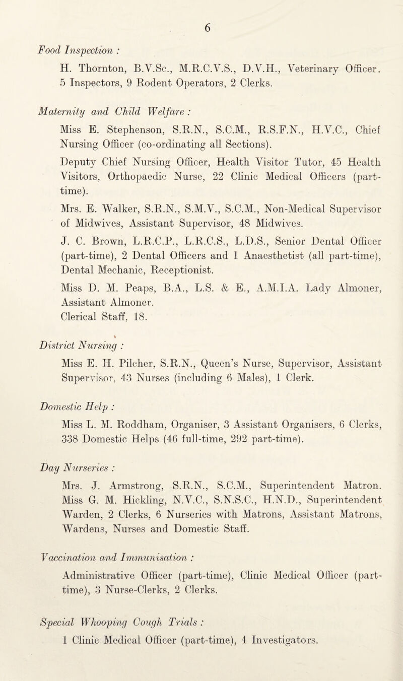 Food Inspection : H. Thornton, B.V.Sc., M.R.C.V.S., D.V.H., Veterinary Officer. 5 Inspectors, 9 Rodent Operators, 2 Clerks. Maternity and Child Welfare : Miss E. Stephenson, S.R.N., S.C.M., R.S.F.N., H.V.C., Chief Nursing Officer (co-ordinating all Sections). Deputy Chief Nursing Officer, Health Visitor Tutor, 45 Health Visitors, Orthopaedic Nurse, 22 Clinic Medical Officers (part- time). Mrs. E. Walker, S.R.N., S.M.V., S.C.M., Non-Medical Supervisor of Midwives, Assistant Supervisor, 48 Midwives. J. C. Brown, L.R.C.P., L.R.C.S., L.D.S., Senior Dental Officer (part-time), 2 Dental Officers and 1 Anaesthetist (all part-time), Dental Mechanic, Receptionist. Miss D. M. Peaps, B.A., L.S. & E., A.M.I.A. Lady Almoner, Assistant Almoner. Clerical Staff, 18. * District Nursing : Miss E. H. Pilcher, S.R.N., Queen’s Nurse, Supervisor, Assistant Supervisor, 43 Nurses (including 6 Males), 1 Clerk. Domestic Help : Miss L. M. Roddham, Organiser, 3 Assistant Organisers, 6 Clerks, 338 Domestic Helps (46 full-time, 292 part-time). Day Nurseries : Mrs. J. Armstrong, S.R.N., S.C.M., Superintendent Matron. Miss O. M. Hickling, N.V.C., S.N.S.C., H.N.D., Superintendent Warden, 2 Clerks, 6 Nurseries with Matrons, Assistant Matrons, Wardens, Nurses and Domestic Staff. Vaccination and Immunisation : Administrative Officer (part-time), Clinic Medical Officer (part- time), 3 Nurse-Clerks, 2 Clerks. Special Whooping Cough Trials : 1 Clinic Medical Officer (part-time), 4 Investigators.