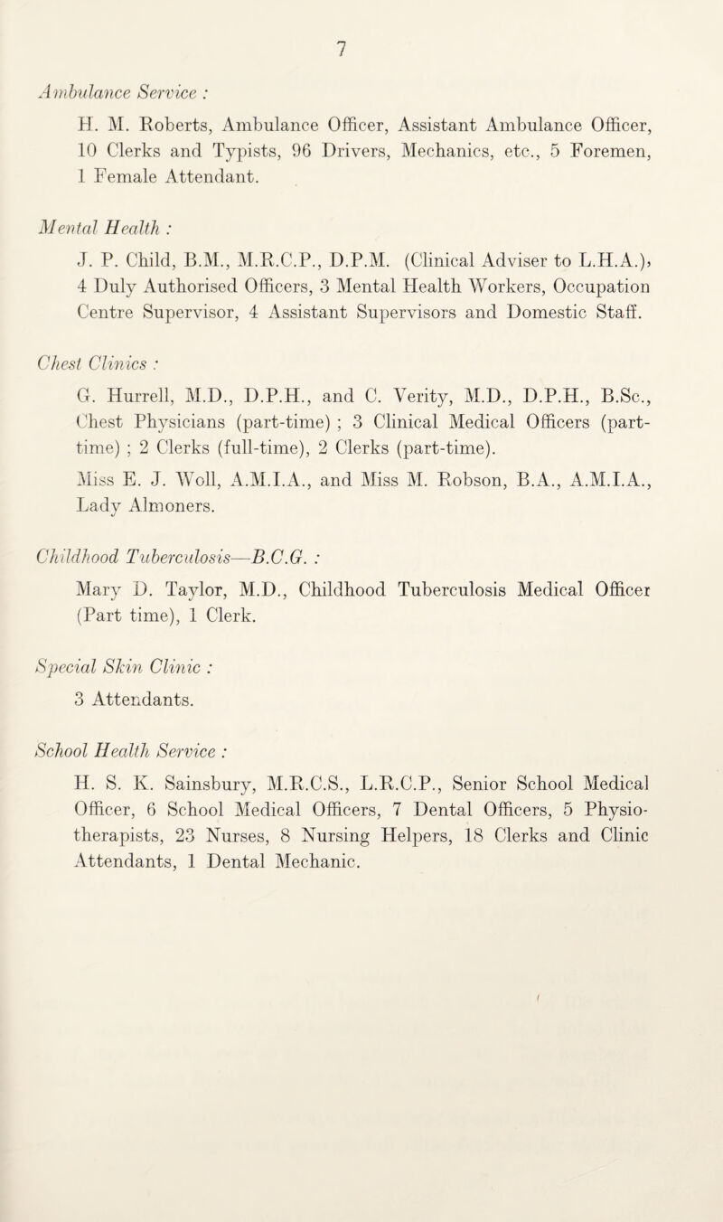 Ambulance Service : H. M. Roberts, Ambulance Officer, Assistant Ambulance Officer, 10 Clerks and Typists, 96 Drivers, Mechanics, etc., 5 Foremen, 1 Female Attendant. Mental Health : J. P. Child, B.M., M.R.C.P., D.P.M. (Clinical Adviser to L.H.A.), 4 Duly Authorised Officers, 3 Mental Health Workers, Occupation Centre Supervisor, 4 Assistant Supervisors and Domestic Staff. Chest Clinics : O. Hurrell, M.D., D.P.H., and C. Verity, M.D., D.P.H., B.Sc., Chest Physicians (part-time) ; 3 Clinical Medical Officers (part- time) ; 2 Clerks (full-time), 2 Clerks (part-time). Miss E. J. Well, A.M.I.A., and Miss M. Robson, B.A., A.M.I.A., Lady Almoners. Childhood Tuberculosis—B.C.G. : Mary D. Taylor, M.D., Childhood Tuberculosis Medical Officer (Part time), 1 Clerk. Special Shin Clinic : 3 Attendants. School Health Service : H. S. K. Sainsbury, M.R.C.S., L.R.C.P., Senior School Medical Officer, 6 School Medical Officers, 7 Dental Officers, 5 Physio¬ therapists, 23 Nurses, 8 Nursing Helpers, 18 Clerks and Clinic Attendants, 1 Dental Mechanic. I