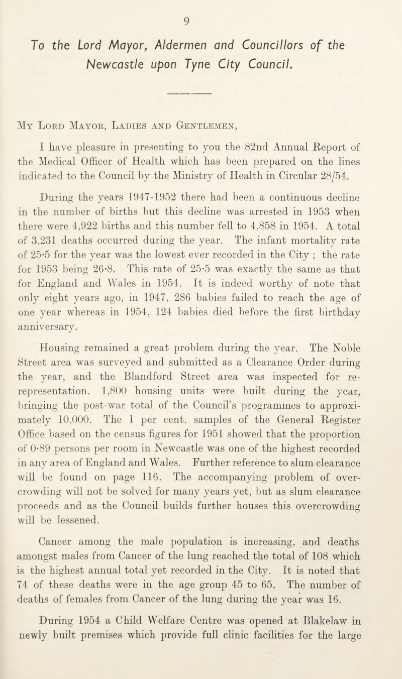 To the Lord Mayor, Aldermen and Councillors of the Newcastle upon Tyne City Council. My Lord Mayor, Ladies and Gentlemen, I Lave pleasure in presenting to you the 82nd Annual Report of the Medical Officer of Health which has been prepared on the lines indicated to the Council by the Ministry of Health in Circular 28/54. During the years 1947-1952 there had been a continuous decline in the number of births but this decline was arrested in 1953 when there were 4,922 births and this number fell to 4,858 in 1954. A total of 3,231 deaths occurred during the year. The infant mortality rate of 25-5 for the year was the lowest ever recorded in the City ; the rate for 1953 being 26*8. This rate of 25*5 was exactly the same as that for England and Wales in 1954. It is indeed worthy of note that only eight years ago, in 1947, 286 babies failed to reach the age of one year whereas in 1954, 124 babies died before the first birthday anniversary. Housing remained a great problem during the year. The Noble Street area was surveyed and submitted as a Clearance Order during the year, and the Blandford Street area was inspected for re¬ representation. 1,800 housing units were built during the year, bringing the post-war total of the Council’s programmes to approxi¬ mately 10,000. The 1 per cent, samples of the General Register Office based on the census figures for 1951 showed that the proportion of 0-89 persons per room in Newcastle was one of the highest recorded in any area of England and Wales. Further reference to slum clearance will be found on page 116. The accompanying problem of over¬ crowding will not be solved for many years yet, but as slum clearance proceeds and as the Council builds further houses this overcrowding will be lessened. Cancer among the male population is increasing, and deaths amongst males from Cancer of the lung reached the total of 108 which is the highest annual total yet recorded in the City. It is noted that 74 of these deaths were in the age group 45 to 65. The number of deaths of females from Cancer of the lung during the year was 16. During 1954 a Child Welfare Centre was opened at Blakelaw in newly built premises which provide full clinic facilities for the large