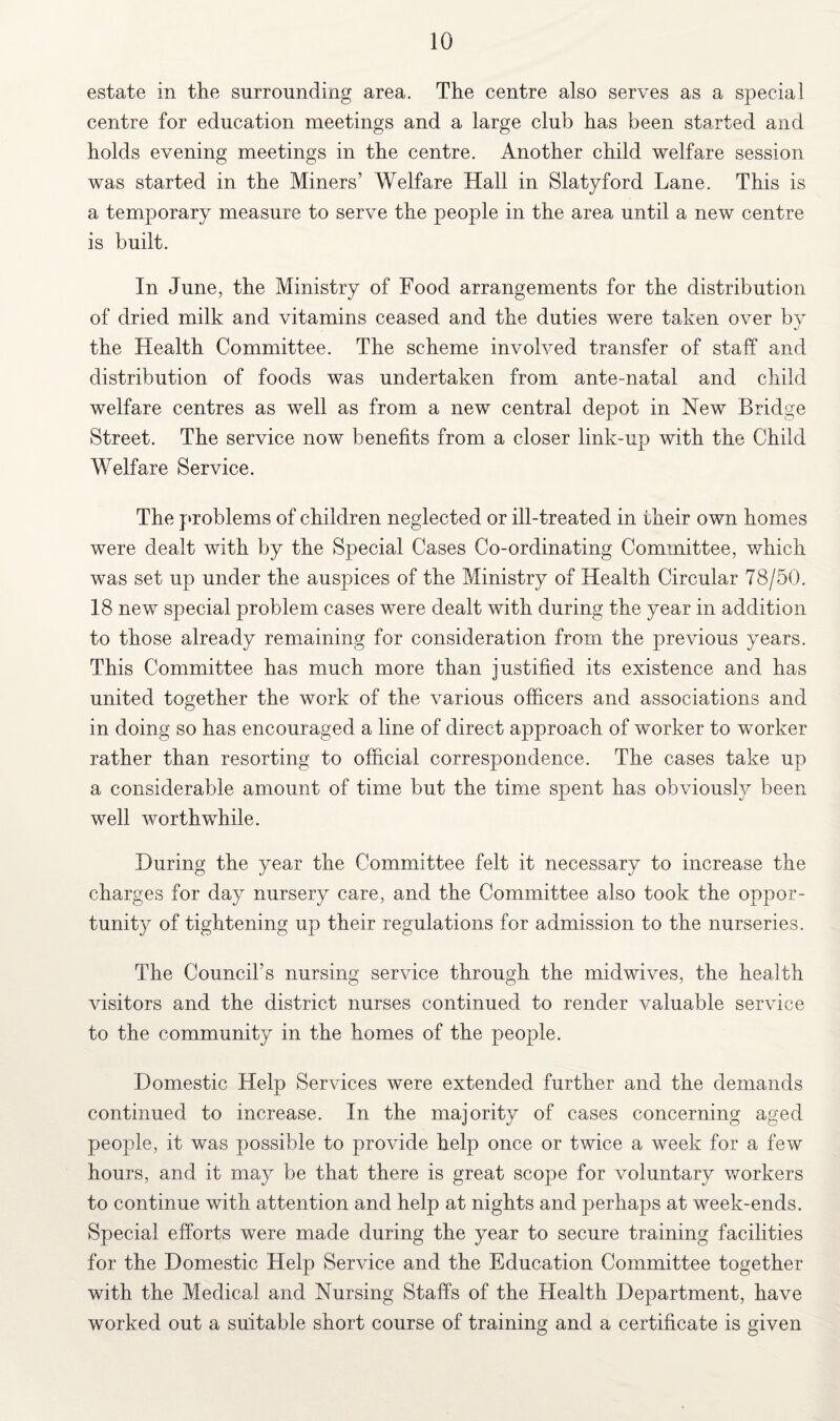 estate in the surrounding area. The centre also serves as a special centre for education meetings and a large club has been started and holds evening meetings in the centre. Another child welfare session was started in the Miners’ Welfare Hall in Slatyford Lane. This is a temporary measure to serve the people in the area until a new centre is built. In June, the Ministry of Food arrangements for the distribution of dried milk and vitamins ceased and the duties were taken over by the Health Committee. The scheme involved transfer of staff and distribution of foods was undertaken from ante-natal and child welfare centres as well as from a new central depot in New Bridge Street. The service now benefits from a closer link-up with the Child Welfare Service. The problems of children neglected or ill-treated in iheir own homes were dealt with by the Special Cases Co-ordinating Committee, which was set up under the auspices of the Ministry of Health Circular 78/50. 18 new special problem cases were dealt with during the year in addition to those already remaining for consideration from the previous years. This Committee has much more than justified its existence and has united together the work of the various officers and associations and in doing so has encouraged a line of direct approach of worker to worker rather than resorting to official correspondence. The cases take up a considerable amount of time but the time spent has obviously been well worthwhile. During the year the Committee felt it necessary to increase the charges for day nursery care, and the Committee also took the oppor¬ tunity of tightening up their regulations for admission to the nurseries. The Council’s nursing service through the midwives, the health visitors and the district nurses continued to render valuable service to the community in the homes of the people. Domestic Help Services were extended further and the demands continued to increase. In the majority of cases concerning aged people, it was possible to provide help once or twice a week for a few hours, and it may be that there is great scope for voluntary workers to continue with attention and help at nights and perhaps at week-ends. Special efforts were made during the year to secure training facilities for the Domestic Help Service and the Education Committee together with the Medical and Nursing Staffs of the Health Department, have worked out a suitable short course of training and a certificate is given
