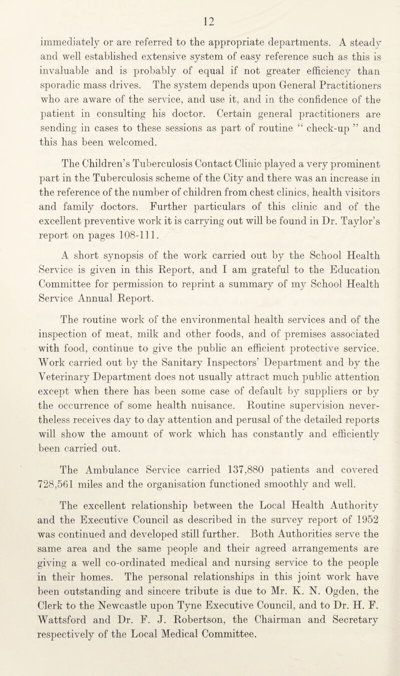 immediately or are referred to the appropriate departments. A steady and well established extensive system of easy reference such as this is invaluable and is probably of equal if not greater efficiency than sporadic mass drives. The system depends upon General Practitioners who are aware of the service, and use it, and in the confidence of the patient in consulting his doctor. Certain general practitioners are sending in cases to these sessions as part of routine “ check-up 5 5 and this has been welcomed. The Children’s Tuberculosis Contact Clinic played a very prominent part in the Tuberculosis scheme of the City and there was an increase in the reference of the number of children from chest clinics, health visitors and family doctors. Further particulars of this clinic and of the excellent preventive work it is carrying out will be found in Dr. Taylor’s report on pages 108-111. A short synopsis of the work carried out by the School Health Service is given in this Report, and I am grateful to the Education Committee for permission to reprint a summary of my School Health Service Annual Report. The routine work of the environmental health services and of the inspection of meat, milk and other foods, and of premises associated with food, continue to give the public an efficient protective service. Work carried out by the Sanitary Inspectors’ Department and by the Veterinary Department does not usually attract much public attention except when there has been some case of default by suppliers or by the occurrence of some health nuisance. Routine supervision never¬ theless receives day to day attention and perusal of the detailed reports will show the amount of work which has constantly and efficiently been carried out. The Ambulance Service carried 137,880 patients and covered 728,561 miles and the organisation functioned smoothly and well. The excellent relationship between the Local Health Authority and the Executive Council as described in the survey report of 1952 was continued and developed still further. Both Authorities serve the same area and the same people and their agreed arrangements are giving a well co-ordinated medical and nursing service to the people in their homes. The personal relationships in this joint work have been outstanding and sincere tribute is due to Mr. K. N. Ogden, the Clerk to the Newcastle upon Tyne Executive Council, and to Dr. H. F. Wattsford and Dr. F. J. Robertson, the Chairman and Secretary respectively of the Local Medical Committee.