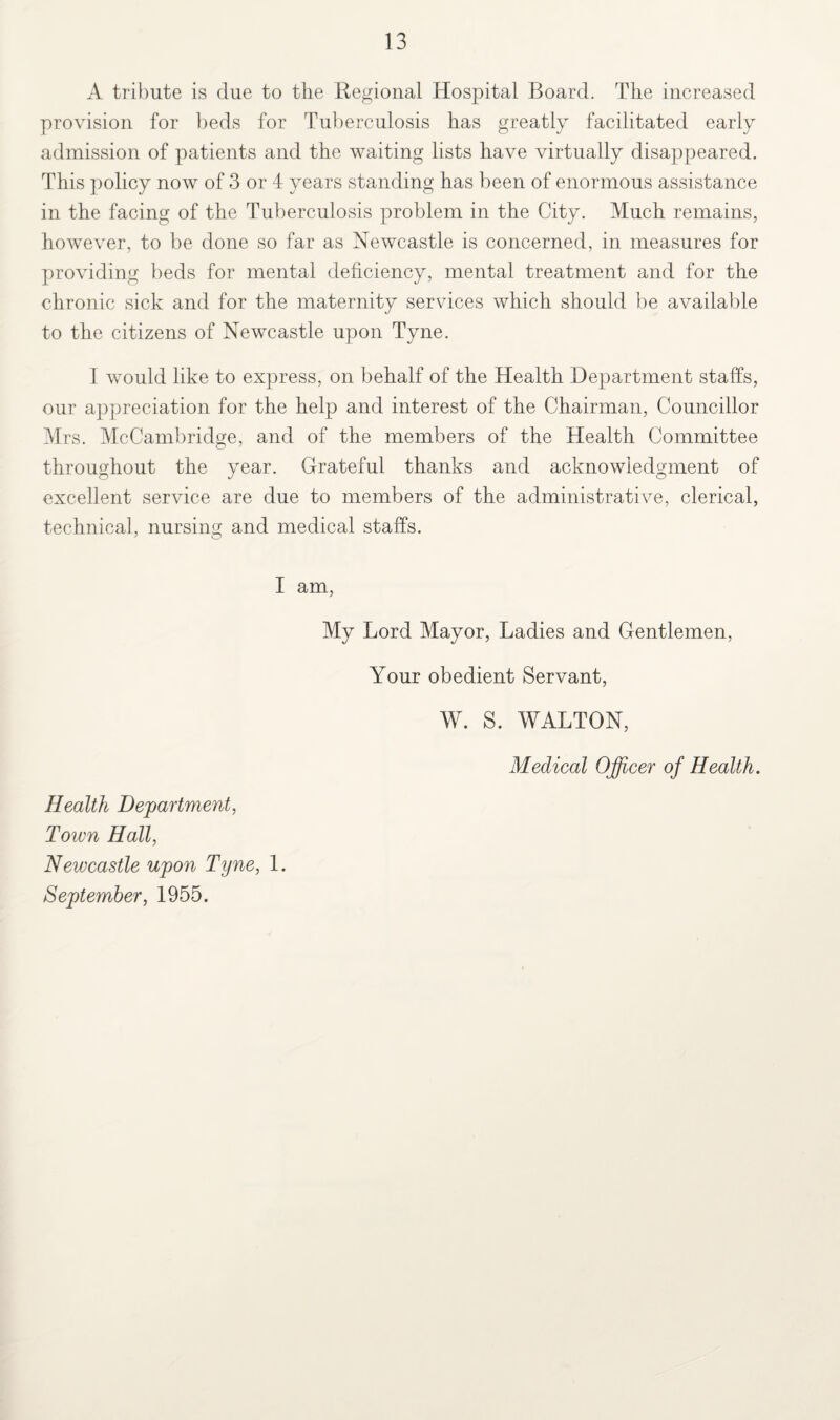 A tribute is due to the Regional Hospital Board. The increased provision for beds for Tuberculosis has greatly facilitated early admission of patients and the waiting lists have virtually disappeared. This policy now of 3 or 4 years standing has been of enormous assistance in the facing of the Tuberculosis problem in the City. Much remains, however, to be done so far as Newcastle is concerned, in measures for providing beds for mental deficiency, mental treatment and for the chronic sick and for the maternity services which should be available to the citizens of Newcastle upon Tyne. I would like to express, on behalf of the Health Department staffs, our appreciation for the help and interest of the Chairman, Councillor Mrs. McCambridge, and of the members of the Health Committee throughout the year. Grateful thanks and acknowledgment of excellent service are due to members of the administrative, clerical, technical, nursing and medical staffs. I am, My Lord Mayor, Ladies and Gentlemen, Your obedient Servant, W. S. WALTON, Medical Officer of Health. Health Department, Town Hall, Newcastle upon Tyne, 1. September, 1955.