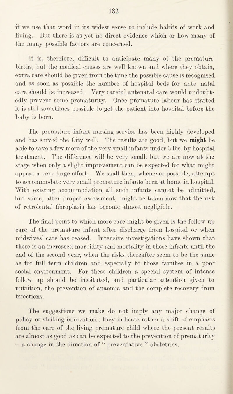 if we use that word in its widest sense to include habits of work and living. But there is as yet no direct evidence which or how many of the many possible factors are concerned. It is, therefore, difficult to anticipate many of the premature births, but the medical causes are well known and where they obtain, extra care should be given from the time the possible cause is recognised and as soon as possible the number of hospital beds for ante natal care should be increased. Very careful antenatal care would undoubt¬ edly prevent some prematurity. Once premature labour has started it is still sometimes possible to get the patient into hospital before the baby is born. The premature infant nursing service has been highly developed and has served the City well. The results are good, but we might be able to save a few more of the very small infants under 3 lbs. by hospital treatment. The difference will be very small, but we are now at the stage when only a slight improvement can be expected for what might appear a very large effort. We shall then, whenever possible, attempt to accommodate very small premature infants born at home in hospital. With existing accommodation all such infants cannot be admitted, but some, after proper assessment, might be taken now that the risk of retrolental fibroplasia has become almost negligible. The final point to which more care might be given is the follow up care of the premature infant after discharge from hospital or when midwives’ care has ceased. Intensive investigations have shown that there is an increased morbidity and mortality in these infants until the end of the second year, when the risks thereafter seem to be the same as for full term children and especially to those families in a poor social environment. For these children a special system of intense follow up should be instituted, and particular attention given to nutrition, the prevention of anaemia and the complete recovery from infections. The suggestions we make do not imply any major change of policy or striking innovation : they indicate rather a shift of emphasis from the care of the living premature child where the present results are almost as good as can be expected to the prevention of prematurity —a change in the direction of “ preventative ” obstetrics.